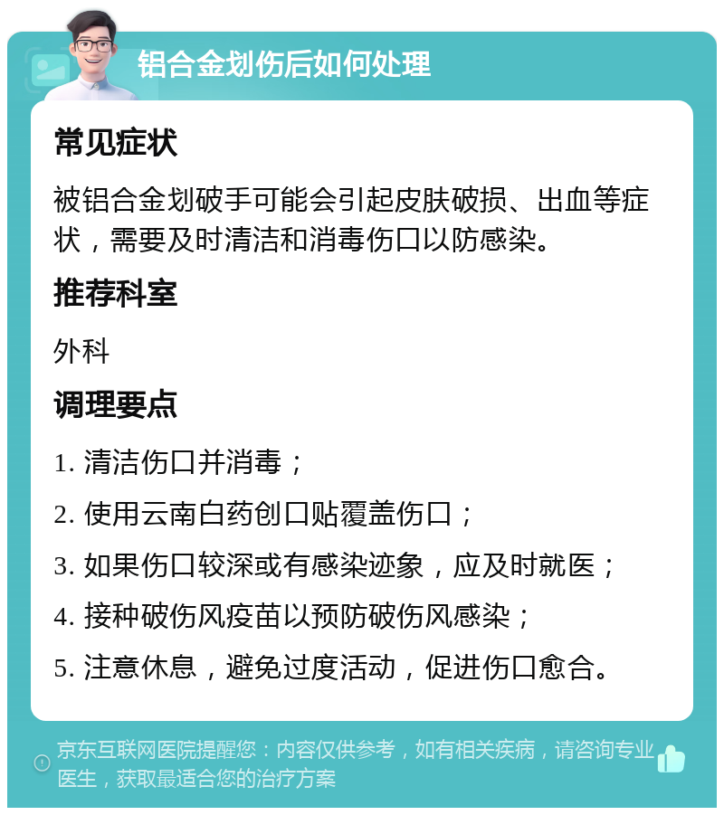 铝合金划伤后如何处理 常见症状 被铝合金划破手可能会引起皮肤破损、出血等症状，需要及时清洁和消毒伤口以防感染。 推荐科室 外科 调理要点 1. 清洁伤口并消毒； 2. 使用云南白药创口贴覆盖伤口； 3. 如果伤口较深或有感染迹象，应及时就医； 4. 接种破伤风疫苗以预防破伤风感染； 5. 注意休息，避免过度活动，促进伤口愈合。