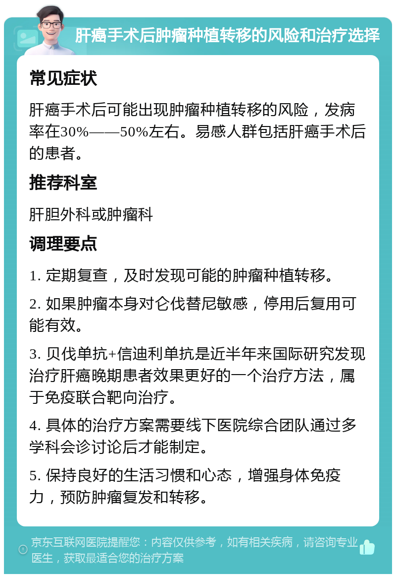 肝癌手术后肿瘤种植转移的风险和治疗选择 常见症状 肝癌手术后可能出现肿瘤种植转移的风险，发病率在30%——50%左右。易感人群包括肝癌手术后的患者。 推荐科室 肝胆外科或肿瘤科 调理要点 1. 定期复查，及时发现可能的肿瘤种植转移。 2. 如果肿瘤本身对仑伐替尼敏感，停用后复用可能有效。 3. 贝伐单抗+信迪利单抗是近半年来国际研究发现治疗肝癌晚期患者效果更好的一个治疗方法，属于免疫联合靶向治疗。 4. 具体的治疗方案需要线下医院综合团队通过多学科会诊讨论后才能制定。 5. 保持良好的生活习惯和心态，增强身体免疫力，预防肿瘤复发和转移。