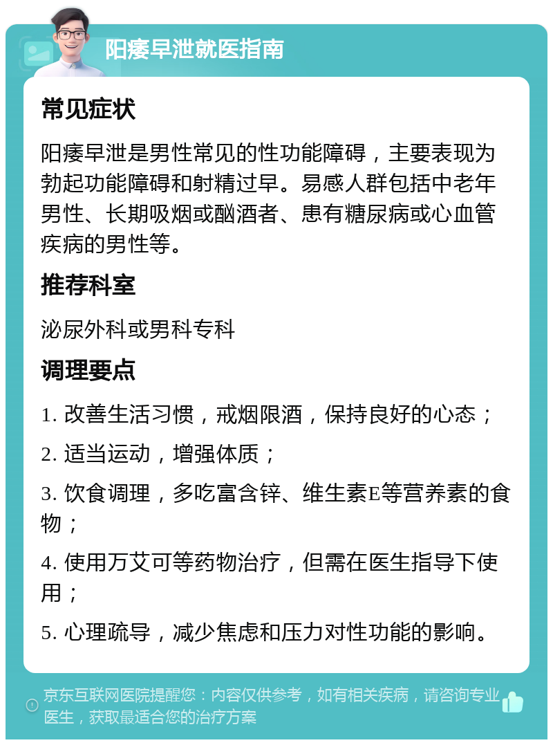 阳痿早泄就医指南 常见症状 阳痿早泄是男性常见的性功能障碍，主要表现为勃起功能障碍和射精过早。易感人群包括中老年男性、长期吸烟或酗酒者、患有糖尿病或心血管疾病的男性等。 推荐科室 泌尿外科或男科专科 调理要点 1. 改善生活习惯，戒烟限酒，保持良好的心态； 2. 适当运动，增强体质； 3. 饮食调理，多吃富含锌、维生素E等营养素的食物； 4. 使用万艾可等药物治疗，但需在医生指导下使用； 5. 心理疏导，减少焦虑和压力对性功能的影响。