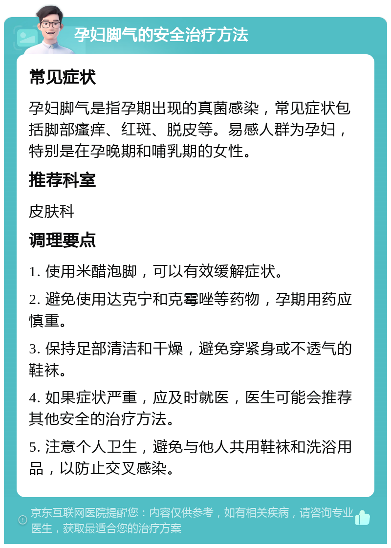 孕妇脚气的安全治疗方法 常见症状 孕妇脚气是指孕期出现的真菌感染，常见症状包括脚部瘙痒、红斑、脱皮等。易感人群为孕妇，特别是在孕晚期和哺乳期的女性。 推荐科室 皮肤科 调理要点 1. 使用米醋泡脚，可以有效缓解症状。 2. 避免使用达克宁和克霉唑等药物，孕期用药应慎重。 3. 保持足部清洁和干燥，避免穿紧身或不透气的鞋袜。 4. 如果症状严重，应及时就医，医生可能会推荐其他安全的治疗方法。 5. 注意个人卫生，避免与他人共用鞋袜和洗浴用品，以防止交叉感染。