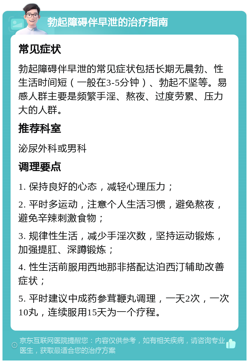 勃起障碍伴早泄的治疗指南 常见症状 勃起障碍伴早泄的常见症状包括长期无晨勃、性生活时间短（一般在3-5分钟）、勃起不坚等。易感人群主要是频繁手淫、熬夜、过度劳累、压力大的人群。 推荐科室 泌尿外科或男科 调理要点 1. 保持良好的心态，减轻心理压力； 2. 平时多运动，注意个人生活习惯，避免熬夜，避免辛辣刺激食物； 3. 规律性生活，减少手淫次数，坚持运动锻炼，加强提肛、深蹲锻炼； 4. 性生活前服用西地那非搭配达泊西汀辅助改善症状； 5. 平时建议中成药参茸鞭丸调理，一天2次，一次10丸，连续服用15天为一个疗程。