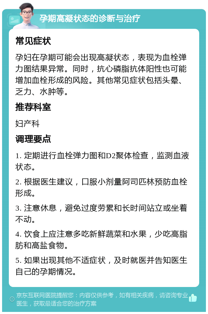 孕期高凝状态的诊断与治疗 常见症状 孕妇在孕期可能会出现高凝状态，表现为血栓弹力图结果异常。同时，抗心磷脂抗体阳性也可能增加血栓形成的风险。其他常见症状包括头晕、乏力、水肿等。 推荐科室 妇产科 调理要点 1. 定期进行血栓弹力图和D2聚体检查，监测血液状态。 2. 根据医生建议，口服小剂量阿司匹林预防血栓形成。 3. 注意休息，避免过度劳累和长时间站立或坐着不动。 4. 饮食上应注意多吃新鲜蔬菜和水果，少吃高脂肪和高盐食物。 5. 如果出现其他不适症状，及时就医并告知医生自己的孕期情况。