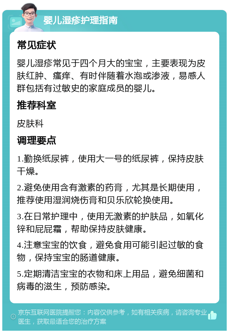 婴儿湿疹护理指南 常见症状 婴儿湿疹常见于四个月大的宝宝，主要表现为皮肤红肿、瘙痒、有时伴随着水泡或渗液，易感人群包括有过敏史的家庭成员的婴儿。 推荐科室 皮肤科 调理要点 1.勤换纸尿裤，使用大一号的纸尿裤，保持皮肤干燥。 2.避免使用含有激素的药膏，尤其是长期使用，推荐使用湿润烧伤膏和贝乐欣轮换使用。 3.在日常护理中，使用无激素的护肤品，如氧化锌和屁屁霜，帮助保持皮肤健康。 4.注意宝宝的饮食，避免食用可能引起过敏的食物，保持宝宝的肠道健康。 5.定期清洁宝宝的衣物和床上用品，避免细菌和病毒的滋生，预防感染。