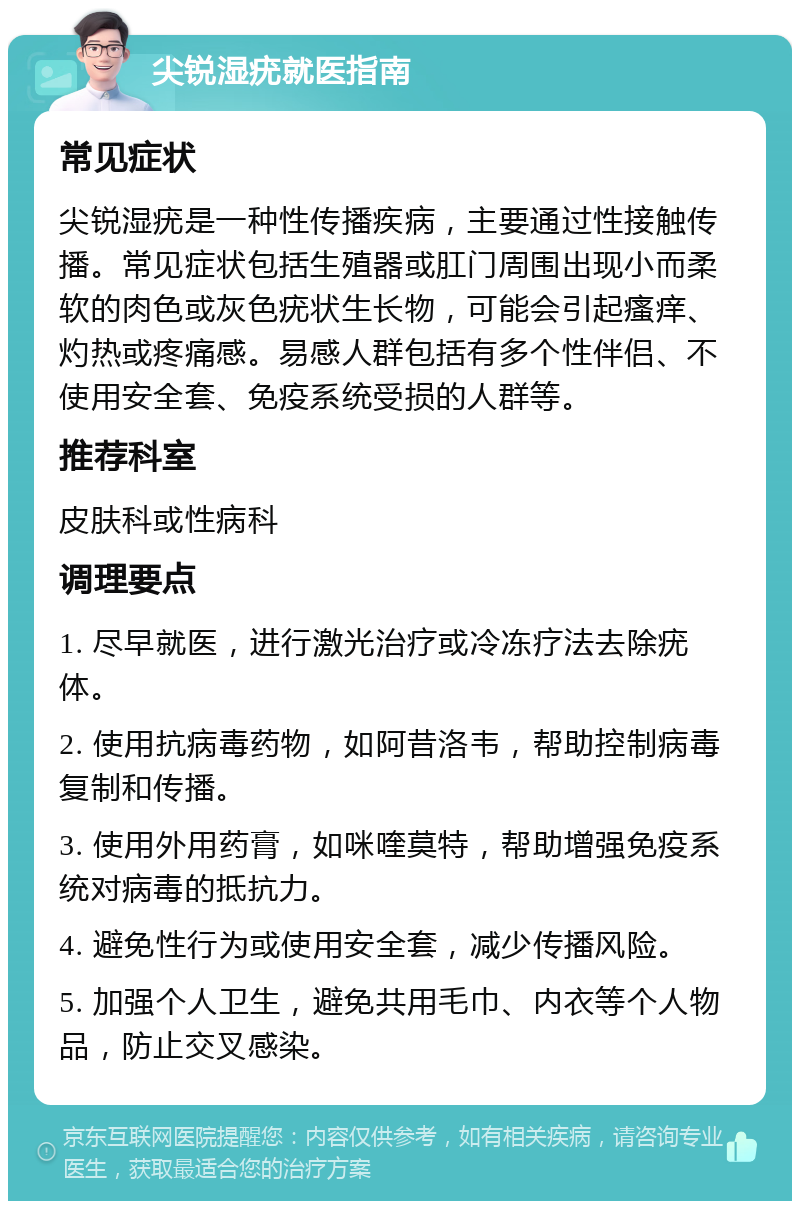 尖锐湿疣就医指南 常见症状 尖锐湿疣是一种性传播疾病，主要通过性接触传播。常见症状包括生殖器或肛门周围出现小而柔软的肉色或灰色疣状生长物，可能会引起瘙痒、灼热或疼痛感。易感人群包括有多个性伴侣、不使用安全套、免疫系统受损的人群等。 推荐科室 皮肤科或性病科 调理要点 1. 尽早就医，进行激光治疗或冷冻疗法去除疣体。 2. 使用抗病毒药物，如阿昔洛韦，帮助控制病毒复制和传播。 3. 使用外用药膏，如咪喹莫特，帮助增强免疫系统对病毒的抵抗力。 4. 避免性行为或使用安全套，减少传播风险。 5. 加强个人卫生，避免共用毛巾、内衣等个人物品，防止交叉感染。