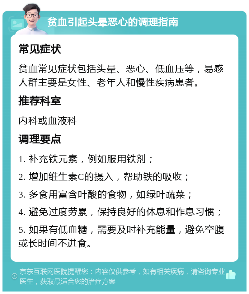 贫血引起头晕恶心的调理指南 常见症状 贫血常见症状包括头晕、恶心、低血压等，易感人群主要是女性、老年人和慢性疾病患者。 推荐科室 内科或血液科 调理要点 1. 补充铁元素，例如服用铁剂； 2. 增加维生素C的摄入，帮助铁的吸收； 3. 多食用富含叶酸的食物，如绿叶蔬菜； 4. 避免过度劳累，保持良好的休息和作息习惯； 5. 如果有低血糖，需要及时补充能量，避免空腹或长时间不进食。