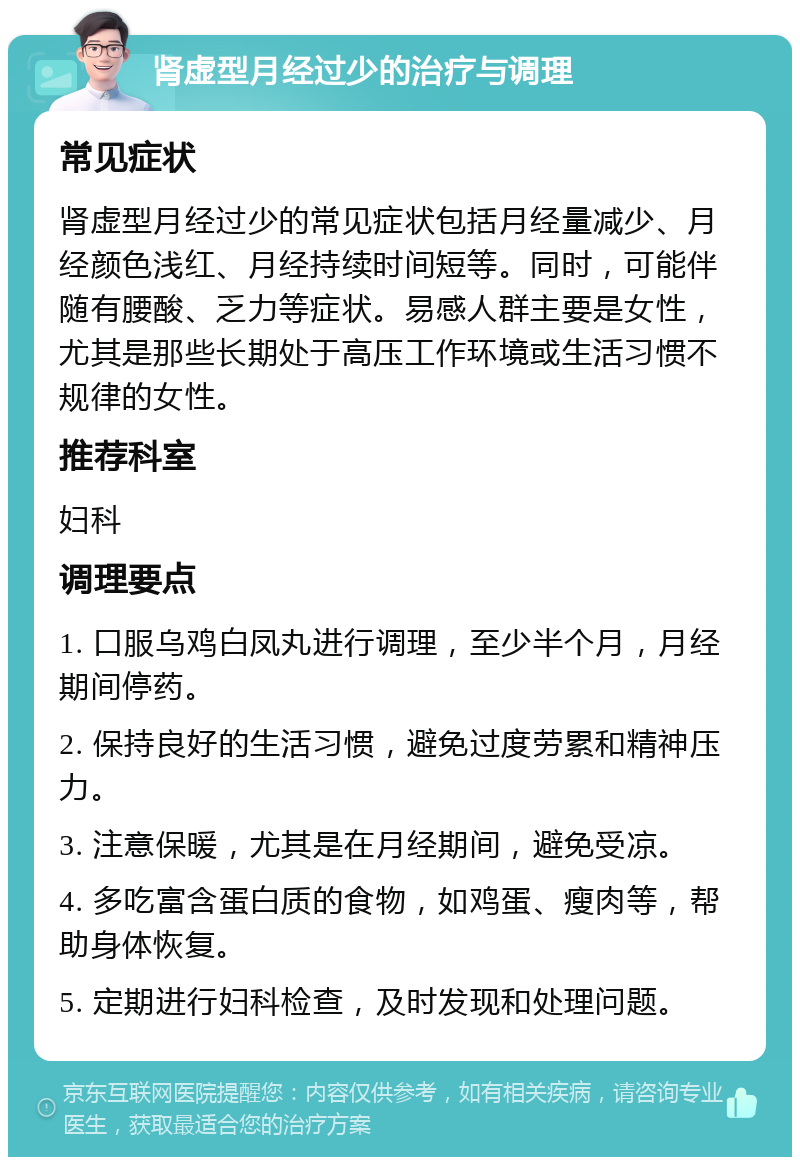 肾虚型月经过少的治疗与调理 常见症状 肾虚型月经过少的常见症状包括月经量减少、月经颜色浅红、月经持续时间短等。同时，可能伴随有腰酸、乏力等症状。易感人群主要是女性，尤其是那些长期处于高压工作环境或生活习惯不规律的女性。 推荐科室 妇科 调理要点 1. 口服乌鸡白凤丸进行调理，至少半个月，月经期间停药。 2. 保持良好的生活习惯，避免过度劳累和精神压力。 3. 注意保暖，尤其是在月经期间，避免受凉。 4. 多吃富含蛋白质的食物，如鸡蛋、瘦肉等，帮助身体恢复。 5. 定期进行妇科检查，及时发现和处理问题。