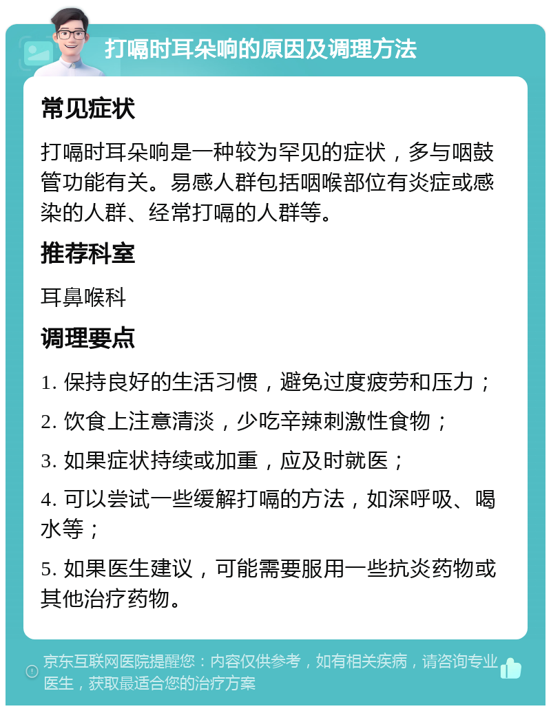 打嗝时耳朵响的原因及调理方法 常见症状 打嗝时耳朵响是一种较为罕见的症状，多与咽鼓管功能有关。易感人群包括咽喉部位有炎症或感染的人群、经常打嗝的人群等。 推荐科室 耳鼻喉科 调理要点 1. 保持良好的生活习惯，避免过度疲劳和压力； 2. 饮食上注意清淡，少吃辛辣刺激性食物； 3. 如果症状持续或加重，应及时就医； 4. 可以尝试一些缓解打嗝的方法，如深呼吸、喝水等； 5. 如果医生建议，可能需要服用一些抗炎药物或其他治疗药物。