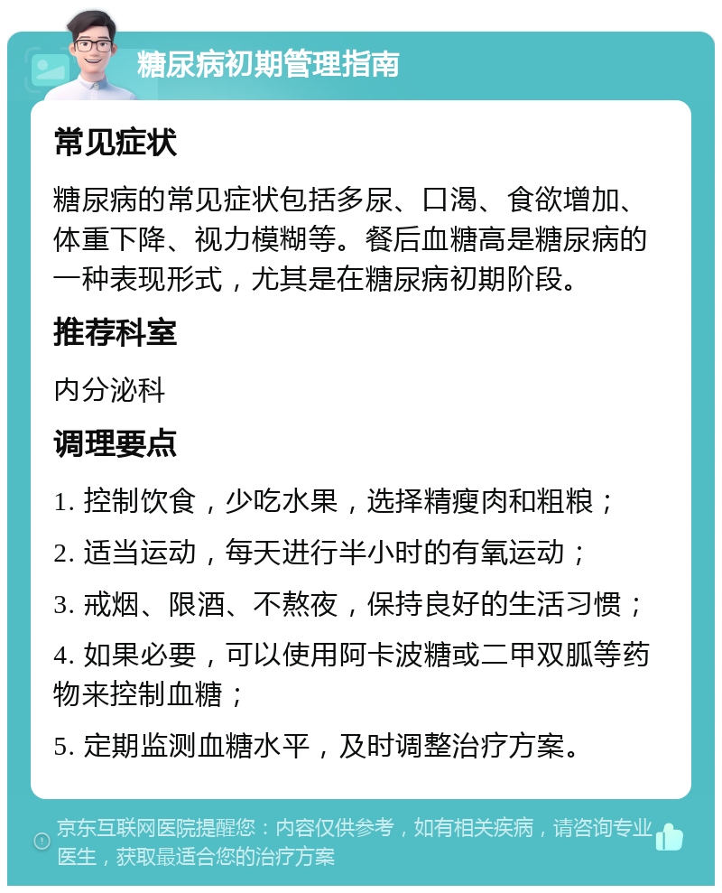 糖尿病初期管理指南 常见症状 糖尿病的常见症状包括多尿、口渴、食欲增加、体重下降、视力模糊等。餐后血糖高是糖尿病的一种表现形式，尤其是在糖尿病初期阶段。 推荐科室 内分泌科 调理要点 1. 控制饮食，少吃水果，选择精瘦肉和粗粮； 2. 适当运动，每天进行半小时的有氧运动； 3. 戒烟、限酒、不熬夜，保持良好的生活习惯； 4. 如果必要，可以使用阿卡波糖或二甲双胍等药物来控制血糖； 5. 定期监测血糖水平，及时调整治疗方案。