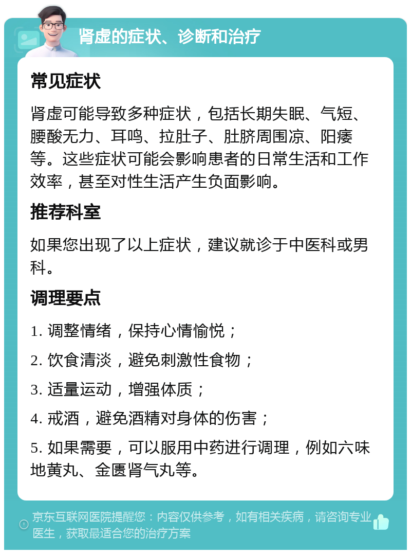 肾虚的症状、诊断和治疗 常见症状 肾虚可能导致多种症状，包括长期失眠、气短、腰酸无力、耳鸣、拉肚子、肚脐周围凉、阳痿等。这些症状可能会影响患者的日常生活和工作效率，甚至对性生活产生负面影响。 推荐科室 如果您出现了以上症状，建议就诊于中医科或男科。 调理要点 1. 调整情绪，保持心情愉悦； 2. 饮食清淡，避免刺激性食物； 3. 适量运动，增强体质； 4. 戒酒，避免酒精对身体的伤害； 5. 如果需要，可以服用中药进行调理，例如六味地黄丸、金匮肾气丸等。