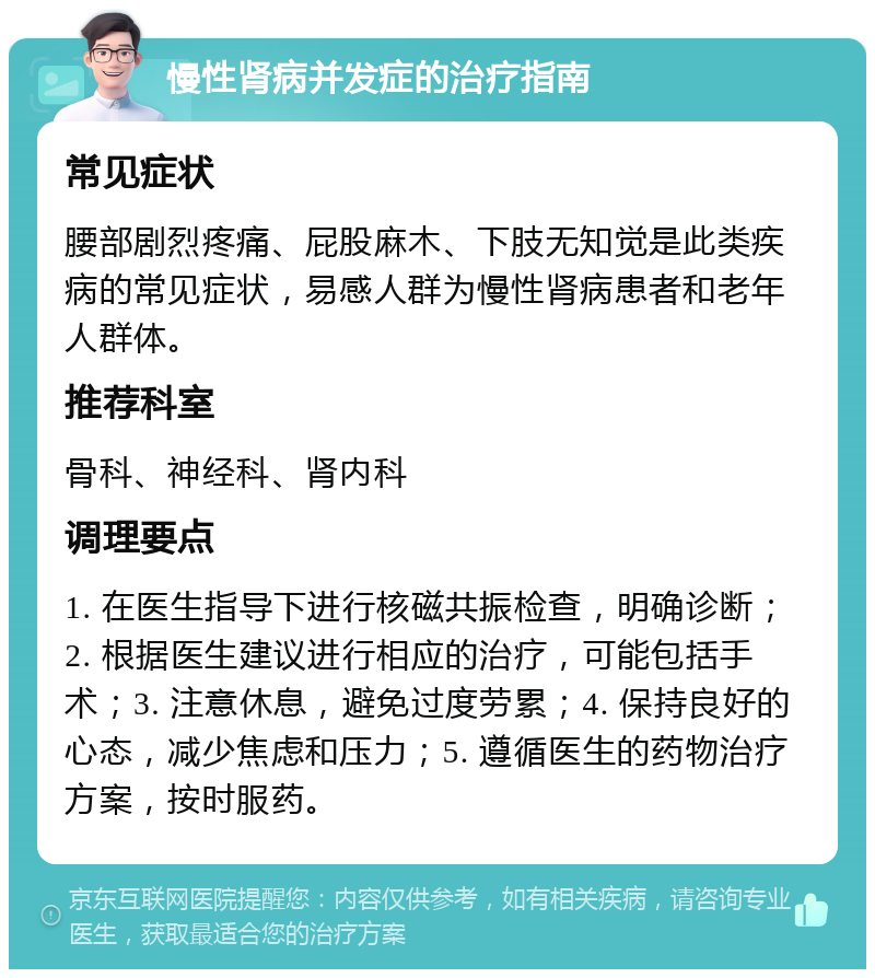 慢性肾病并发症的治疗指南 常见症状 腰部剧烈疼痛、屁股麻木、下肢无知觉是此类疾病的常见症状，易感人群为慢性肾病患者和老年人群体。 推荐科室 骨科、神经科、肾内科 调理要点 1. 在医生指导下进行核磁共振检查，明确诊断；2. 根据医生建议进行相应的治疗，可能包括手术；3. 注意休息，避免过度劳累；4. 保持良好的心态，减少焦虑和压力；5. 遵循医生的药物治疗方案，按时服药。