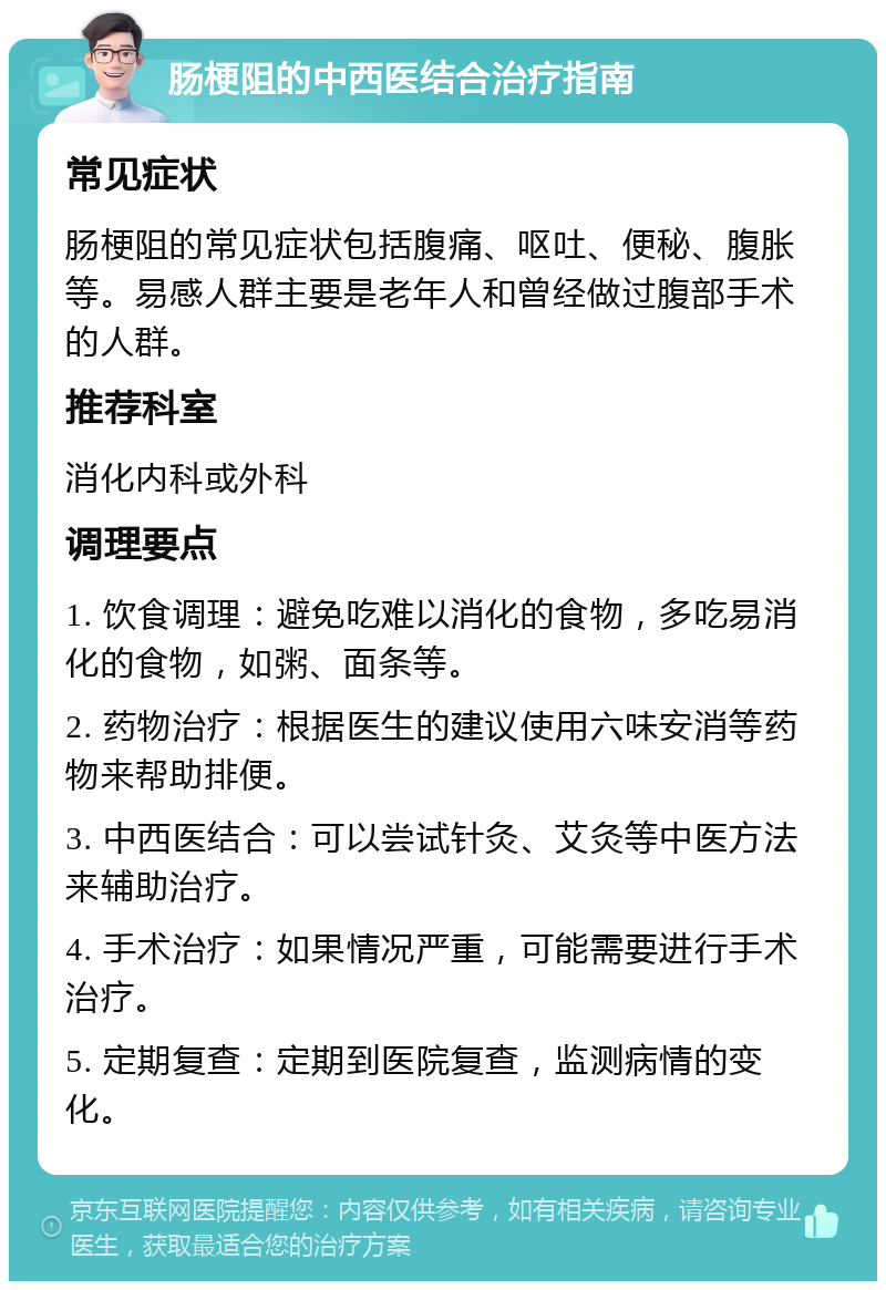 肠梗阻的中西医结合治疗指南 常见症状 肠梗阻的常见症状包括腹痛、呕吐、便秘、腹胀等。易感人群主要是老年人和曾经做过腹部手术的人群。 推荐科室 消化内科或外科 调理要点 1. 饮食调理：避免吃难以消化的食物，多吃易消化的食物，如粥、面条等。 2. 药物治疗：根据医生的建议使用六味安消等药物来帮助排便。 3. 中西医结合：可以尝试针灸、艾灸等中医方法来辅助治疗。 4. 手术治疗：如果情况严重，可能需要进行手术治疗。 5. 定期复查：定期到医院复查，监测病情的变化。