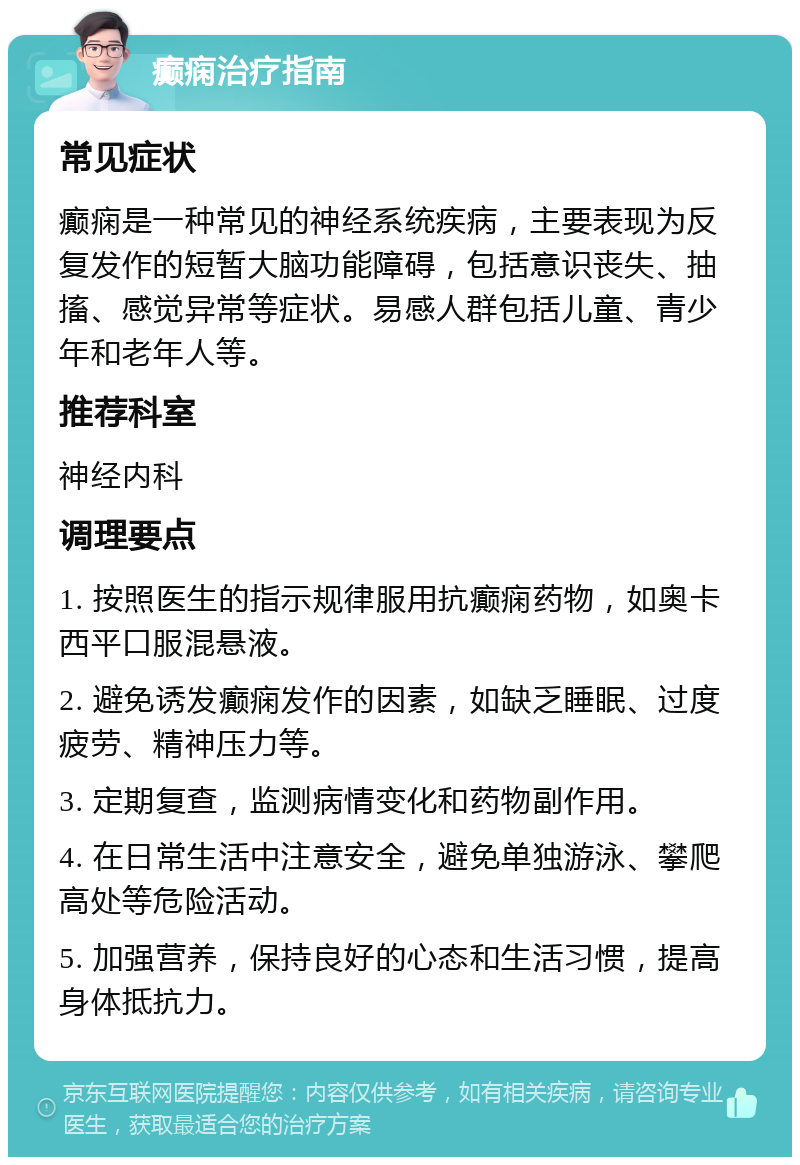 癫痫治疗指南 常见症状 癫痫是一种常见的神经系统疾病，主要表现为反复发作的短暂大脑功能障碍，包括意识丧失、抽搐、感觉异常等症状。易感人群包括儿童、青少年和老年人等。 推荐科室 神经内科 调理要点 1. 按照医生的指示规律服用抗癫痫药物，如奥卡西平口服混悬液。 2. 避免诱发癫痫发作的因素，如缺乏睡眠、过度疲劳、精神压力等。 3. 定期复查，监测病情变化和药物副作用。 4. 在日常生活中注意安全，避免单独游泳、攀爬高处等危险活动。 5. 加强营养，保持良好的心态和生活习惯，提高身体抵抗力。