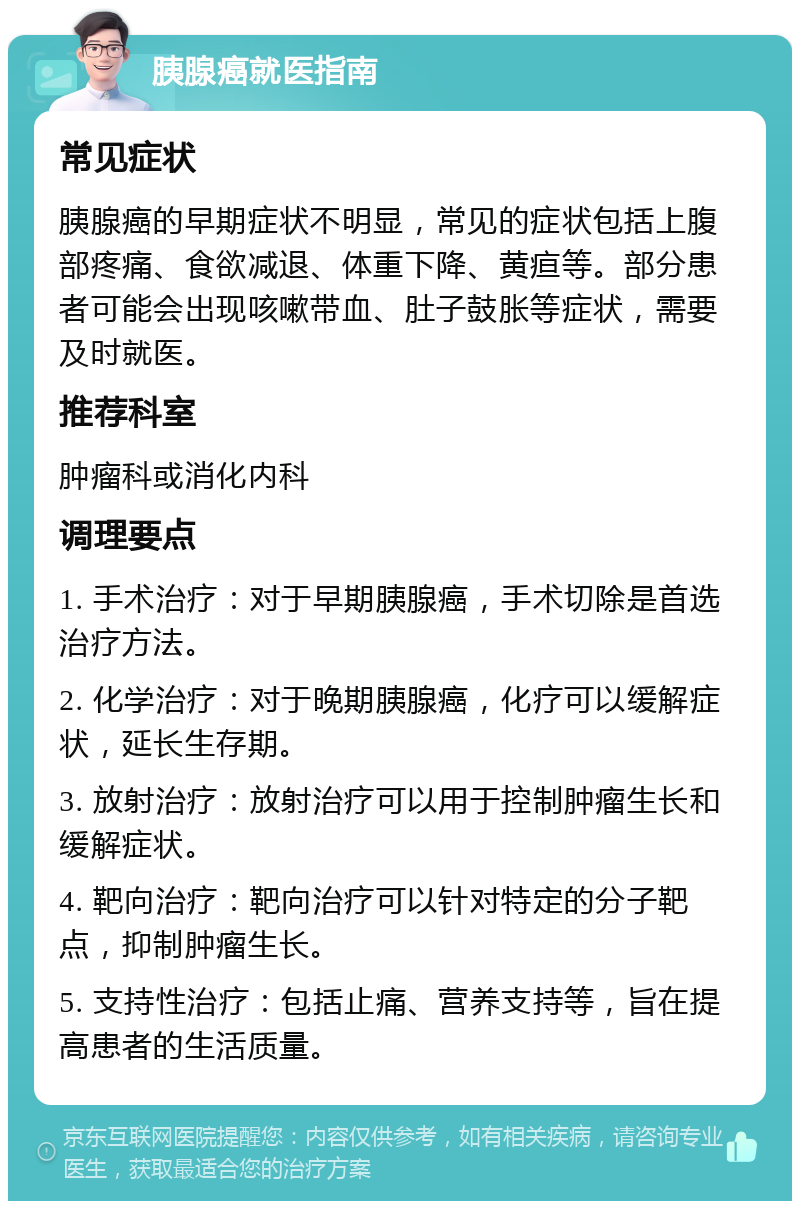 胰腺癌就医指南 常见症状 胰腺癌的早期症状不明显，常见的症状包括上腹部疼痛、食欲减退、体重下降、黄疸等。部分患者可能会出现咳嗽带血、肚子鼓胀等症状，需要及时就医。 推荐科室 肿瘤科或消化内科 调理要点 1. 手术治疗：对于早期胰腺癌，手术切除是首选治疗方法。 2. 化学治疗：对于晚期胰腺癌，化疗可以缓解症状，延长生存期。 3. 放射治疗：放射治疗可以用于控制肿瘤生长和缓解症状。 4. 靶向治疗：靶向治疗可以针对特定的分子靶点，抑制肿瘤生长。 5. 支持性治疗：包括止痛、营养支持等，旨在提高患者的生活质量。