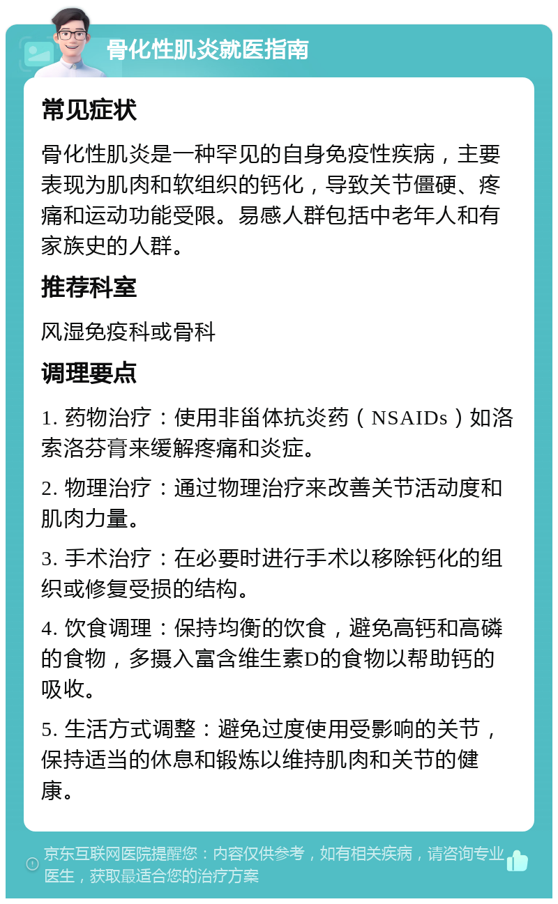 骨化性肌炎就医指南 常见症状 骨化性肌炎是一种罕见的自身免疫性疾病，主要表现为肌肉和软组织的钙化，导致关节僵硬、疼痛和运动功能受限。易感人群包括中老年人和有家族史的人群。 推荐科室 风湿免疫科或骨科 调理要点 1. 药物治疗：使用非甾体抗炎药（NSAIDs）如洛索洛芬膏来缓解疼痛和炎症。 2. 物理治疗：通过物理治疗来改善关节活动度和肌肉力量。 3. 手术治疗：在必要时进行手术以移除钙化的组织或修复受损的结构。 4. 饮食调理：保持均衡的饮食，避免高钙和高磷的食物，多摄入富含维生素D的食物以帮助钙的吸收。 5. 生活方式调整：避免过度使用受影响的关节，保持适当的休息和锻炼以维持肌肉和关节的健康。