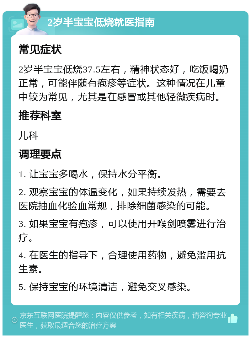 2岁半宝宝低烧就医指南 常见症状 2岁半宝宝低烧37.5左右，精神状态好，吃饭喝奶正常，可能伴随有疱疹等症状。这种情况在儿童中较为常见，尤其是在感冒或其他轻微疾病时。 推荐科室 儿科 调理要点 1. 让宝宝多喝水，保持水分平衡。 2. 观察宝宝的体温变化，如果持续发热，需要去医院抽血化验血常规，排除细菌感染的可能。 3. 如果宝宝有疱疹，可以使用开喉剑喷雾进行治疗。 4. 在医生的指导下，合理使用药物，避免滥用抗生素。 5. 保持宝宝的环境清洁，避免交叉感染。