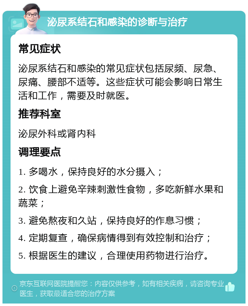 泌尿系结石和感染的诊断与治疗 常见症状 泌尿系结石和感染的常见症状包括尿频、尿急、尿痛、腰部不适等。这些症状可能会影响日常生活和工作，需要及时就医。 推荐科室 泌尿外科或肾内科 调理要点 1. 多喝水，保持良好的水分摄入； 2. 饮食上避免辛辣刺激性食物，多吃新鲜水果和蔬菜； 3. 避免熬夜和久站，保持良好的作息习惯； 4. 定期复查，确保病情得到有效控制和治疗； 5. 根据医生的建议，合理使用药物进行治疗。