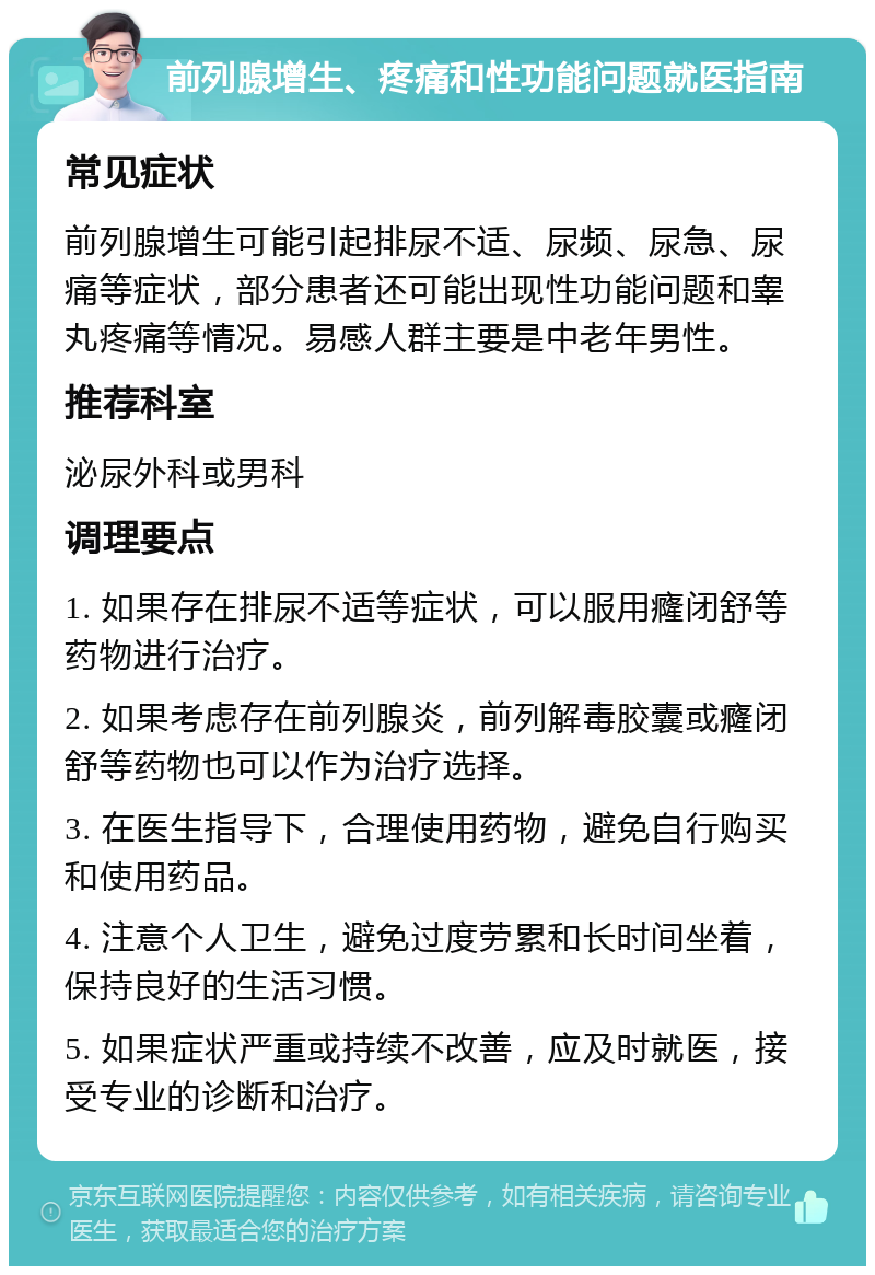 前列腺增生、疼痛和性功能问题就医指南 常见症状 前列腺增生可能引起排尿不适、尿频、尿急、尿痛等症状，部分患者还可能出现性功能问题和睾丸疼痛等情况。易感人群主要是中老年男性。 推荐科室 泌尿外科或男科 调理要点 1. 如果存在排尿不适等症状，可以服用癃闭舒等药物进行治疗。 2. 如果考虑存在前列腺炎，前列解毒胶囊或癃闭舒等药物也可以作为治疗选择。 3. 在医生指导下，合理使用药物，避免自行购买和使用药品。 4. 注意个人卫生，避免过度劳累和长时间坐着，保持良好的生活习惯。 5. 如果症状严重或持续不改善，应及时就医，接受专业的诊断和治疗。