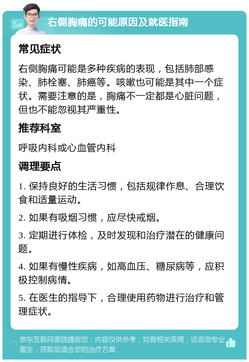 右侧胸痛的可能原因及就医指南 常见症状 右侧胸痛可能是多种疾病的表现，包括肺部感染、肺栓塞、肺癌等。咳嗽也可能是其中一个症状。需要注意的是，胸痛不一定都是心脏问题，但也不能忽视其严重性。 推荐科室 呼吸内科或心血管内科 调理要点 1. 保持良好的生活习惯，包括规律作息、合理饮食和适量运动。 2. 如果有吸烟习惯，应尽快戒烟。 3. 定期进行体检，及时发现和治疗潜在的健康问题。 4. 如果有慢性疾病，如高血压、糖尿病等，应积极控制病情。 5. 在医生的指导下，合理使用药物进行治疗和管理症状。