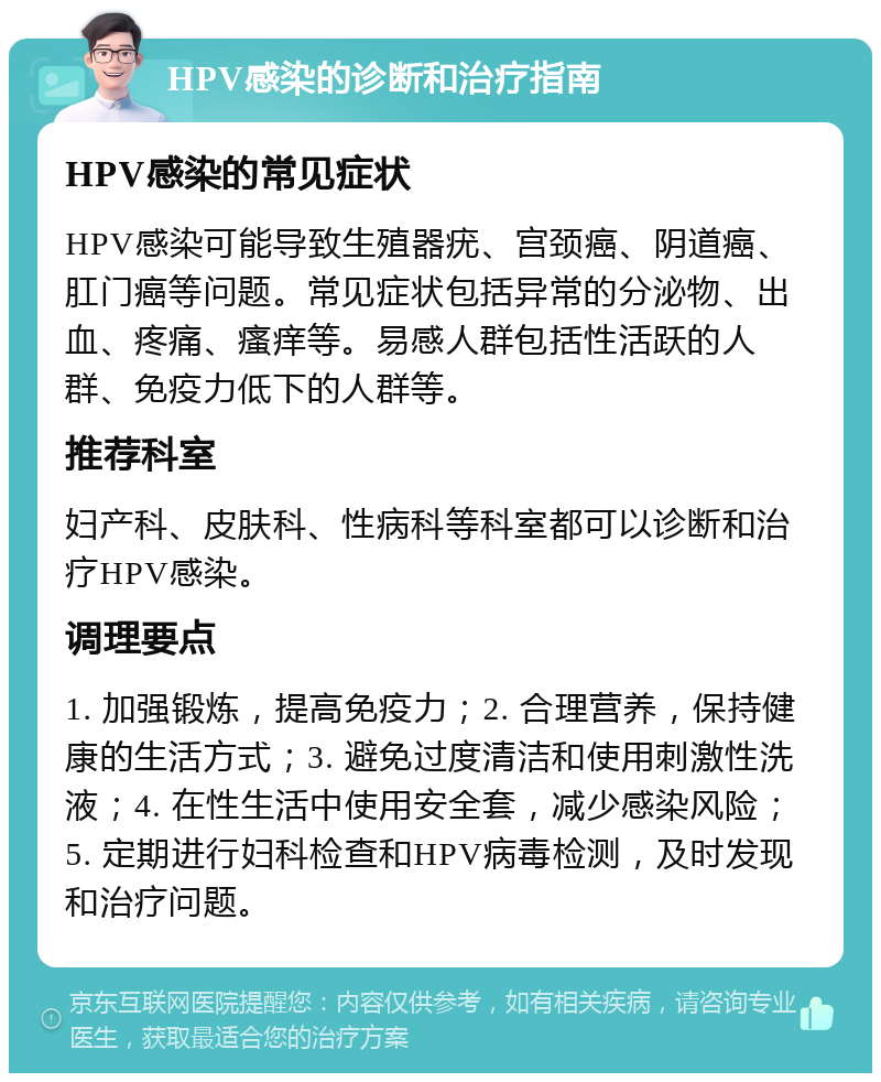 HPV感染的诊断和治疗指南 HPV感染的常见症状 HPV感染可能导致生殖器疣、宫颈癌、阴道癌、肛门癌等问题。常见症状包括异常的分泌物、出血、疼痛、瘙痒等。易感人群包括性活跃的人群、免疫力低下的人群等。 推荐科室 妇产科、皮肤科、性病科等科室都可以诊断和治疗HPV感染。 调理要点 1. 加强锻炼，提高免疫力；2. 合理营养，保持健康的生活方式；3. 避免过度清洁和使用刺激性洗液；4. 在性生活中使用安全套，减少感染风险；5. 定期进行妇科检查和HPV病毒检测，及时发现和治疗问题。