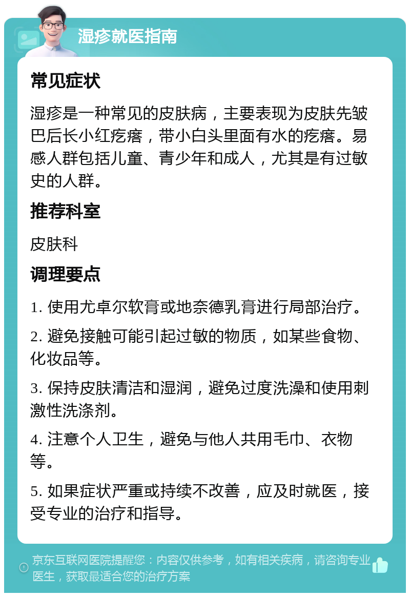 湿疹就医指南 常见症状 湿疹是一种常见的皮肤病，主要表现为皮肤先皱巴后长小红疙瘩，带小白头里面有水的疙瘩。易感人群包括儿童、青少年和成人，尤其是有过敏史的人群。 推荐科室 皮肤科 调理要点 1. 使用尤卓尔软膏或地奈德乳膏进行局部治疗。 2. 避免接触可能引起过敏的物质，如某些食物、化妆品等。 3. 保持皮肤清洁和湿润，避免过度洗澡和使用刺激性洗涤剂。 4. 注意个人卫生，避免与他人共用毛巾、衣物等。 5. 如果症状严重或持续不改善，应及时就医，接受专业的治疗和指导。