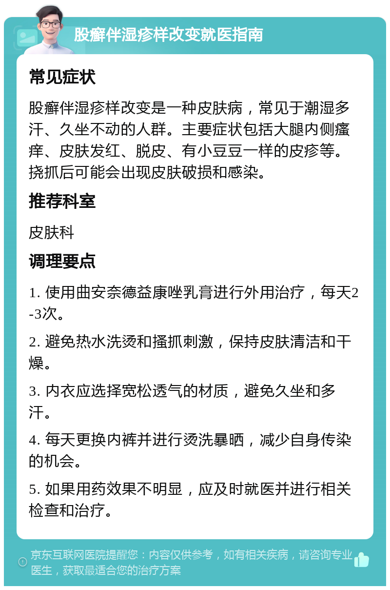 股癣伴湿疹样改变就医指南 常见症状 股癣伴湿疹样改变是一种皮肤病，常见于潮湿多汗、久坐不动的人群。主要症状包括大腿内侧瘙痒、皮肤发红、脱皮、有小豆豆一样的皮疹等。挠抓后可能会出现皮肤破损和感染。 推荐科室 皮肤科 调理要点 1. 使用曲安奈德益康唑乳膏进行外用治疗，每天2-3次。 2. 避免热水洗烫和搔抓刺激，保持皮肤清洁和干燥。 3. 内衣应选择宽松透气的材质，避免久坐和多汗。 4. 每天更换内裤并进行烫洗暴晒，减少自身传染的机会。 5. 如果用药效果不明显，应及时就医并进行相关检查和治疗。