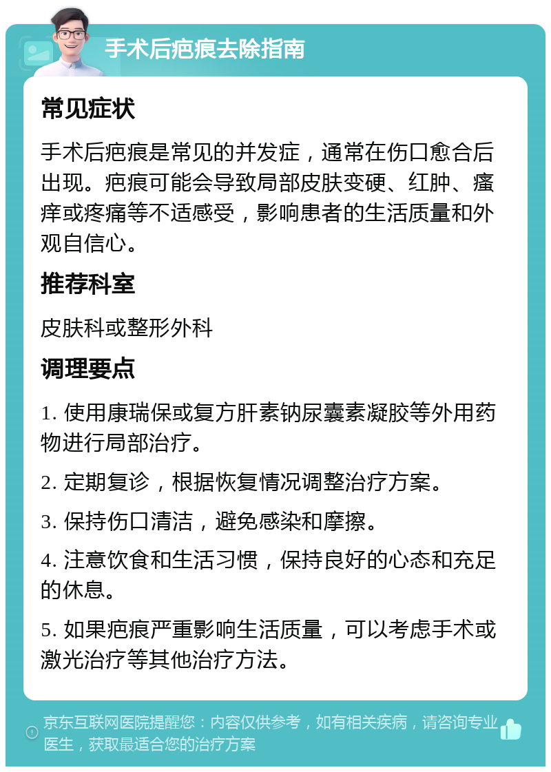 手术后疤痕去除指南 常见症状 手术后疤痕是常见的并发症，通常在伤口愈合后出现。疤痕可能会导致局部皮肤变硬、红肿、瘙痒或疼痛等不适感受，影响患者的生活质量和外观自信心。 推荐科室 皮肤科或整形外科 调理要点 1. 使用康瑞保或复方肝素钠尿囊素凝胶等外用药物进行局部治疗。 2. 定期复诊，根据恢复情况调整治疗方案。 3. 保持伤口清洁，避免感染和摩擦。 4. 注意饮食和生活习惯，保持良好的心态和充足的休息。 5. 如果疤痕严重影响生活质量，可以考虑手术或激光治疗等其他治疗方法。