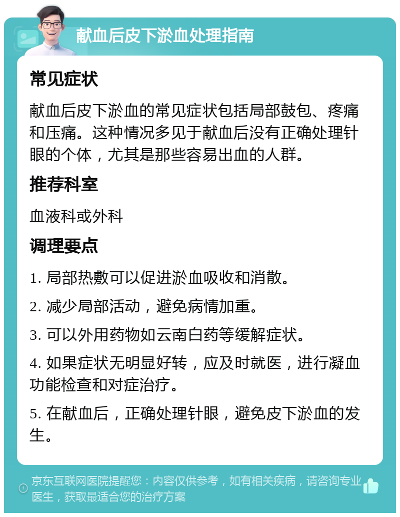 献血后皮下淤血处理指南 常见症状 献血后皮下淤血的常见症状包括局部鼓包、疼痛和压痛。这种情况多见于献血后没有正确处理针眼的个体，尤其是那些容易出血的人群。 推荐科室 血液科或外科 调理要点 1. 局部热敷可以促进淤血吸收和消散。 2. 减少局部活动，避免病情加重。 3. 可以外用药物如云南白药等缓解症状。 4. 如果症状无明显好转，应及时就医，进行凝血功能检查和对症治疗。 5. 在献血后，正确处理针眼，避免皮下淤血的发生。