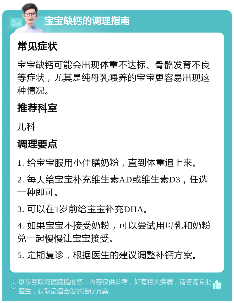 宝宝缺钙的调理指南 常见症状 宝宝缺钙可能会出现体重不达标、骨骼发育不良等症状，尤其是纯母乳喂养的宝宝更容易出现这种情况。 推荐科室 儿科 调理要点 1. 给宝宝服用小佳膳奶粉，直到体重追上来。 2. 每天给宝宝补充维生素AD或维生素D3，任选一种即可。 3. 可以在1岁前给宝宝补充DHA。 4. 如果宝宝不接受奶粉，可以尝试用母乳和奶粉兑一起慢慢让宝宝接受。 5. 定期复诊，根据医生的建议调整补钙方案。