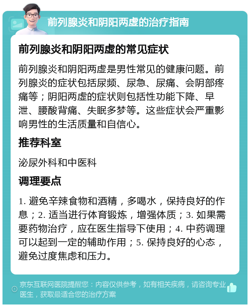 前列腺炎和阴阳两虚的治疗指南 前列腺炎和阴阳两虚的常见症状 前列腺炎和阴阳两虚是男性常见的健康问题。前列腺炎的症状包括尿频、尿急、尿痛、会阴部疼痛等；阴阳两虚的症状则包括性功能下降、早泄、腰酸背痛、失眠多梦等。这些症状会严重影响男性的生活质量和自信心。 推荐科室 泌尿外科和中医科 调理要点 1. 避免辛辣食物和酒精，多喝水，保持良好的作息；2. 适当进行体育锻炼，增强体质；3. 如果需要药物治疗，应在医生指导下使用；4. 中药调理可以起到一定的辅助作用；5. 保持良好的心态，避免过度焦虑和压力。