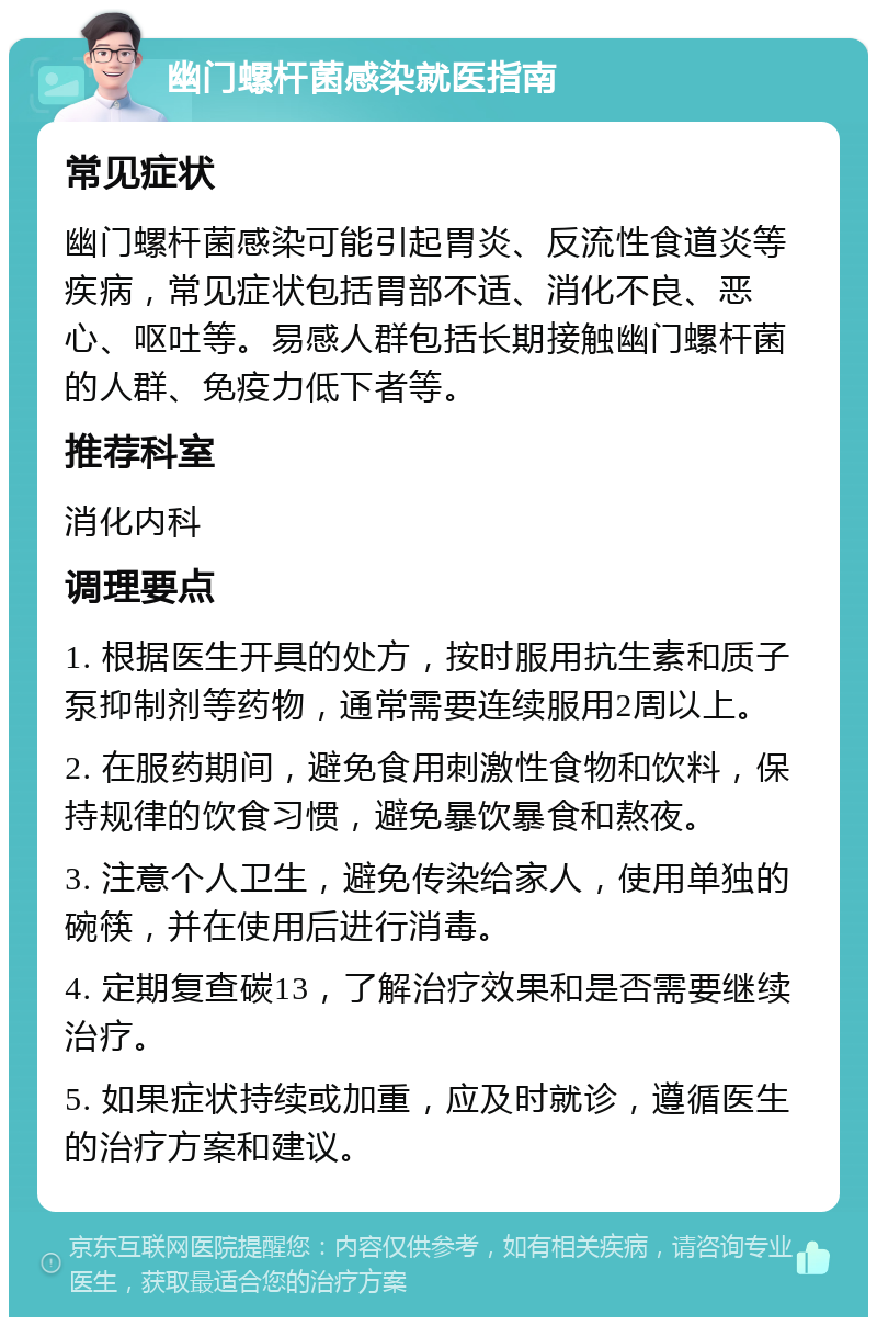 幽门螺杆菌感染就医指南 常见症状 幽门螺杆菌感染可能引起胃炎、反流性食道炎等疾病，常见症状包括胃部不适、消化不良、恶心、呕吐等。易感人群包括长期接触幽门螺杆菌的人群、免疫力低下者等。 推荐科室 消化内科 调理要点 1. 根据医生开具的处方，按时服用抗生素和质子泵抑制剂等药物，通常需要连续服用2周以上。 2. 在服药期间，避免食用刺激性食物和饮料，保持规律的饮食习惯，避免暴饮暴食和熬夜。 3. 注意个人卫生，避免传染给家人，使用单独的碗筷，并在使用后进行消毒。 4. 定期复查碳13，了解治疗效果和是否需要继续治疗。 5. 如果症状持续或加重，应及时就诊，遵循医生的治疗方案和建议。