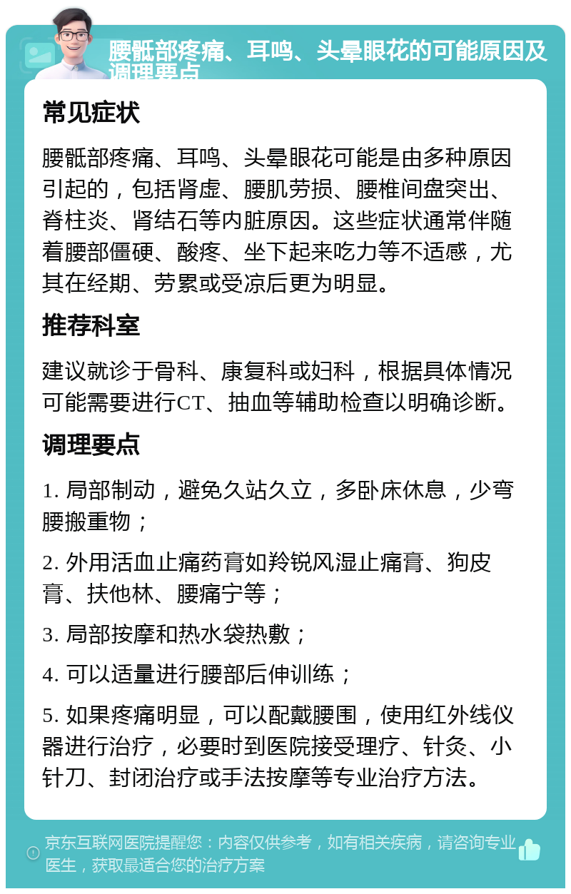 腰骶部疼痛、耳鸣、头晕眼花的可能原因及调理要点 常见症状 腰骶部疼痛、耳鸣、头晕眼花可能是由多种原因引起的，包括肾虚、腰肌劳损、腰椎间盘突出、脊柱炎、肾结石等内脏原因。这些症状通常伴随着腰部僵硬、酸疼、坐下起来吃力等不适感，尤其在经期、劳累或受凉后更为明显。 推荐科室 建议就诊于骨科、康复科或妇科，根据具体情况可能需要进行CT、抽血等辅助检查以明确诊断。 调理要点 1. 局部制动，避免久站久立，多卧床休息，少弯腰搬重物； 2. 外用活血止痛药膏如羚锐风湿止痛膏、狗皮膏、扶他林、腰痛宁等； 3. 局部按摩和热水袋热敷； 4. 可以适量进行腰部后伸训练； 5. 如果疼痛明显，可以配戴腰围，使用红外线仪器进行治疗，必要时到医院接受理疗、针灸、小针刀、封闭治疗或手法按摩等专业治疗方法。