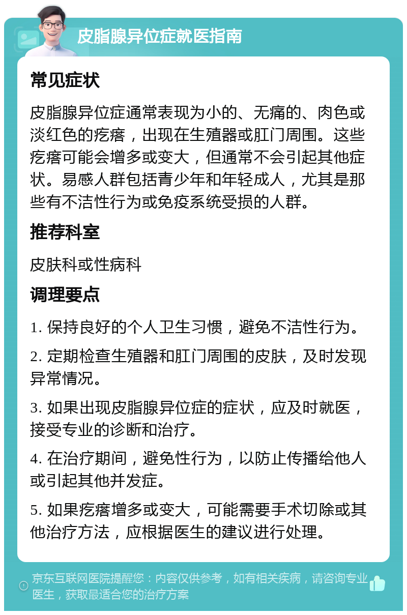 皮脂腺异位症就医指南 常见症状 皮脂腺异位症通常表现为小的、无痛的、肉色或淡红色的疙瘩，出现在生殖器或肛门周围。这些疙瘩可能会增多或变大，但通常不会引起其他症状。易感人群包括青少年和年轻成人，尤其是那些有不洁性行为或免疫系统受损的人群。 推荐科室 皮肤科或性病科 调理要点 1. 保持良好的个人卫生习惯，避免不洁性行为。 2. 定期检查生殖器和肛门周围的皮肤，及时发现异常情况。 3. 如果出现皮脂腺异位症的症状，应及时就医，接受专业的诊断和治疗。 4. 在治疗期间，避免性行为，以防止传播给他人或引起其他并发症。 5. 如果疙瘩增多或变大，可能需要手术切除或其他治疗方法，应根据医生的建议进行处理。