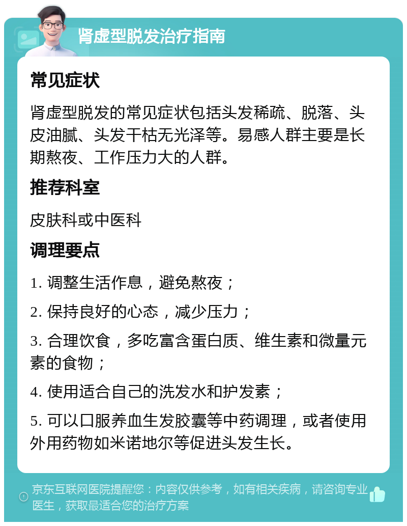 肾虚型脱发治疗指南 常见症状 肾虚型脱发的常见症状包括头发稀疏、脱落、头皮油腻、头发干枯无光泽等。易感人群主要是长期熬夜、工作压力大的人群。 推荐科室 皮肤科或中医科 调理要点 1. 调整生活作息，避免熬夜； 2. 保持良好的心态，减少压力； 3. 合理饮食，多吃富含蛋白质、维生素和微量元素的食物； 4. 使用适合自己的洗发水和护发素； 5. 可以口服养血生发胶囊等中药调理，或者使用外用药物如米诺地尔等促进头发生长。