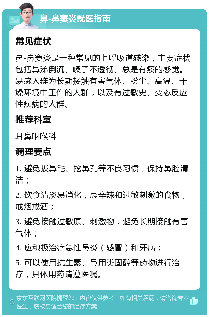 鼻-鼻窦炎就医指南 常见症状 鼻-鼻窦炎是一种常见的上呼吸道感染，主要症状包括鼻涕倒流、嗓子不透彻、总是有痰的感觉。易感人群为长期接触有害气体、粉尘、高温、干燥环境中工作的人群，以及有过敏史、变态反应性疾病的人群。 推荐科室 耳鼻咽喉科 调理要点 1. 避免拔鼻毛、挖鼻孔等不良习惯，保持鼻腔清洁； 2. 饮食清淡易消化，忌辛辣和过敏刺激的食物，戒烟戒酒； 3. 避免接触过敏原、刺激物，避免长期接触有害气体； 4. 应积极治疗急性鼻炎（感冒）和牙病； 5. 可以使用抗生素、鼻用类固醇等药物进行治疗，具体用药请遵医嘱。