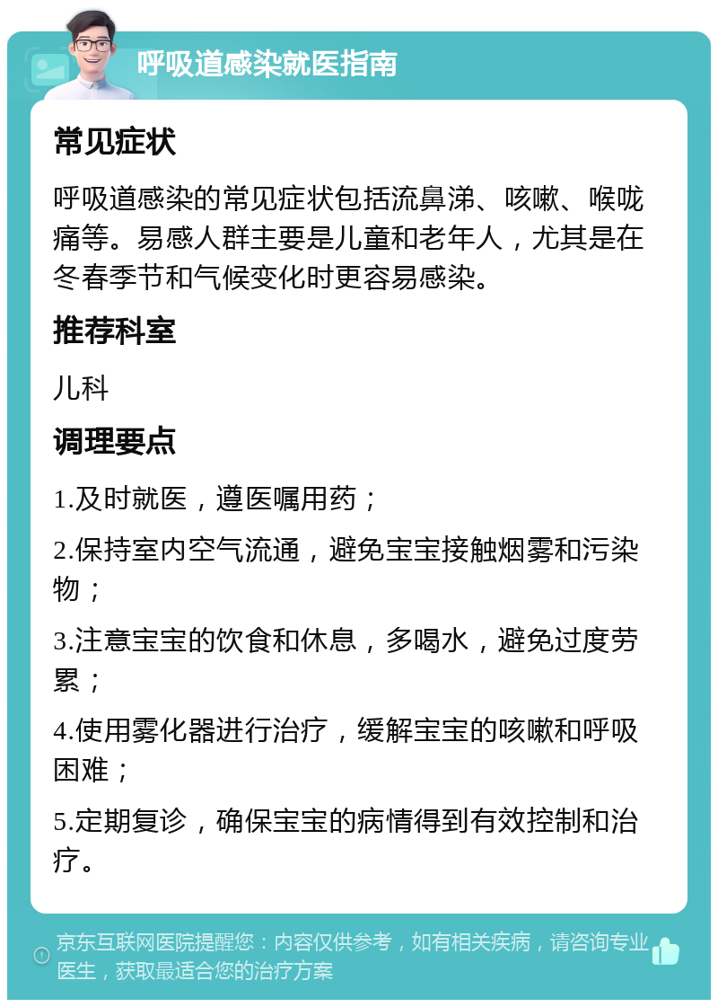 呼吸道感染就医指南 常见症状 呼吸道感染的常见症状包括流鼻涕、咳嗽、喉咙痛等。易感人群主要是儿童和老年人，尤其是在冬春季节和气候变化时更容易感染。 推荐科室 儿科 调理要点 1.及时就医，遵医嘱用药； 2.保持室内空气流通，避免宝宝接触烟雾和污染物； 3.注意宝宝的饮食和休息，多喝水，避免过度劳累； 4.使用雾化器进行治疗，缓解宝宝的咳嗽和呼吸困难； 5.定期复诊，确保宝宝的病情得到有效控制和治疗。