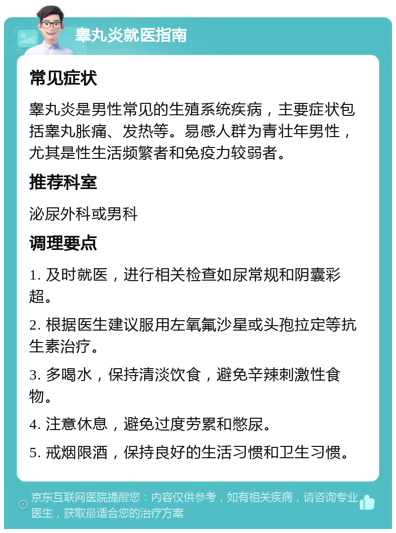 睾丸炎就医指南 常见症状 睾丸炎是男性常见的生殖系统疾病，主要症状包括睾丸胀痛、发热等。易感人群为青壮年男性，尤其是性生活频繁者和免疫力较弱者。 推荐科室 泌尿外科或男科 调理要点 1. 及时就医，进行相关检查如尿常规和阴囊彩超。 2. 根据医生建议服用左氧氟沙星或头孢拉定等抗生素治疗。 3. 多喝水，保持清淡饮食，避免辛辣刺激性食物。 4. 注意休息，避免过度劳累和憋尿。 5. 戒烟限酒，保持良好的生活习惯和卫生习惯。