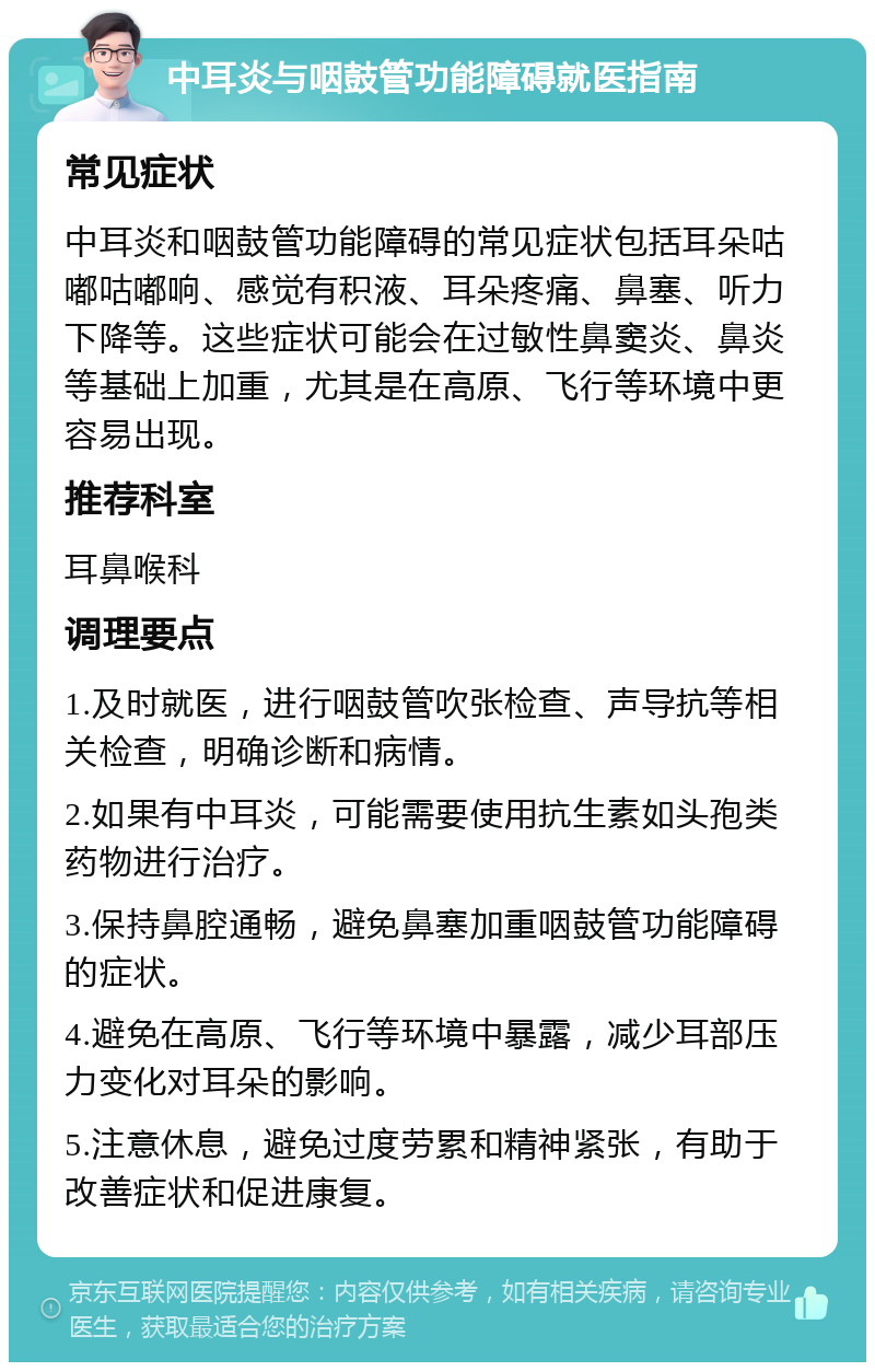 中耳炎与咽鼓管功能障碍就医指南 常见症状 中耳炎和咽鼓管功能障碍的常见症状包括耳朵咕嘟咕嘟响、感觉有积液、耳朵疼痛、鼻塞、听力下降等。这些症状可能会在过敏性鼻窦炎、鼻炎等基础上加重，尤其是在高原、飞行等环境中更容易出现。 推荐科室 耳鼻喉科 调理要点 1.及时就医，进行咽鼓管吹张检查、声导抗等相关检查，明确诊断和病情。 2.如果有中耳炎，可能需要使用抗生素如头孢类药物进行治疗。 3.保持鼻腔通畅，避免鼻塞加重咽鼓管功能障碍的症状。 4.避免在高原、飞行等环境中暴露，减少耳部压力变化对耳朵的影响。 5.注意休息，避免过度劳累和精神紧张，有助于改善症状和促进康复。