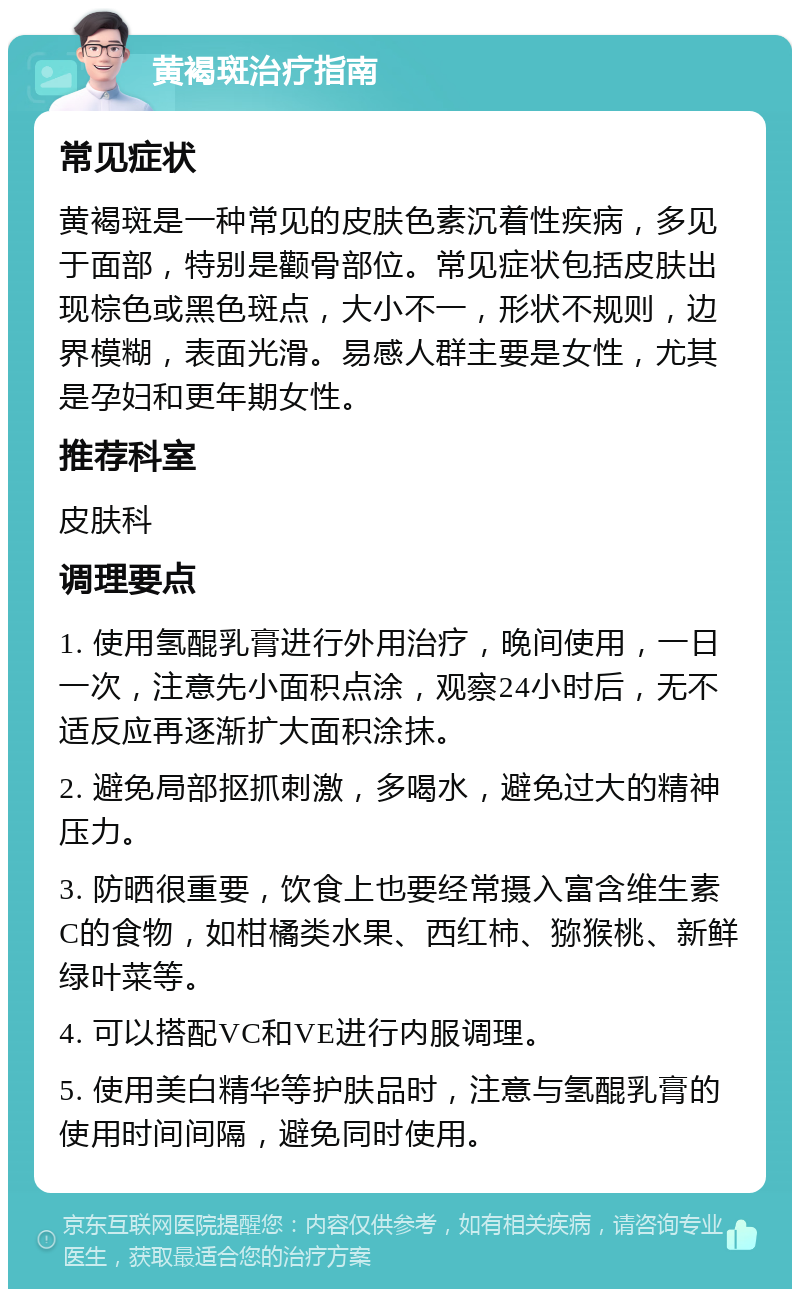 黄褐斑治疗指南 常见症状 黄褐斑是一种常见的皮肤色素沉着性疾病，多见于面部，特别是颧骨部位。常见症状包括皮肤出现棕色或黑色斑点，大小不一，形状不规则，边界模糊，表面光滑。易感人群主要是女性，尤其是孕妇和更年期女性。 推荐科室 皮肤科 调理要点 1. 使用氢醌乳膏进行外用治疗，晚间使用，一日一次，注意先小面积点涂，观察24小时后，无不适反应再逐渐扩大面积涂抹。 2. 避免局部抠抓刺激，多喝水，避免过大的精神压力。 3. 防晒很重要，饮食上也要经常摄入富含维生素C的食物，如柑橘类水果、西红柿、猕猴桃、新鲜绿叶菜等。 4. 可以搭配VC和VE进行内服调理。 5. 使用美白精华等护肤品时，注意与氢醌乳膏的使用时间间隔，避免同时使用。