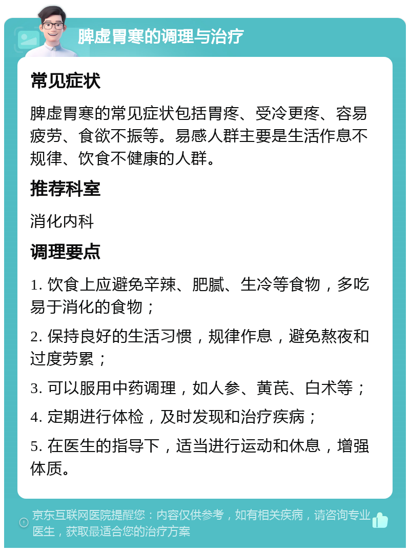 脾虚胃寒的调理与治疗 常见症状 脾虚胃寒的常见症状包括胃疼、受冷更疼、容易疲劳、食欲不振等。易感人群主要是生活作息不规律、饮食不健康的人群。 推荐科室 消化内科 调理要点 1. 饮食上应避免辛辣、肥腻、生冷等食物，多吃易于消化的食物； 2. 保持良好的生活习惯，规律作息，避免熬夜和过度劳累； 3. 可以服用中药调理，如人参、黄芪、白术等； 4. 定期进行体检，及时发现和治疗疾病； 5. 在医生的指导下，适当进行运动和休息，增强体质。