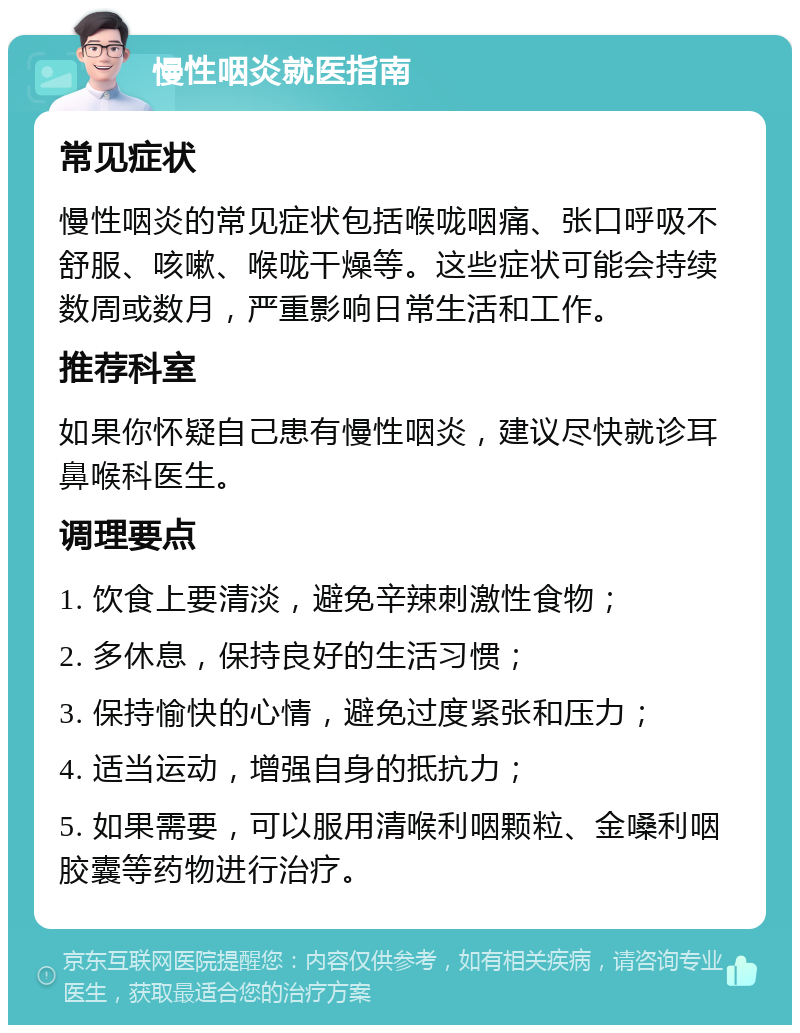 慢性咽炎就医指南 常见症状 慢性咽炎的常见症状包括喉咙咽痛、张口呼吸不舒服、咳嗽、喉咙干燥等。这些症状可能会持续数周或数月，严重影响日常生活和工作。 推荐科室 如果你怀疑自己患有慢性咽炎，建议尽快就诊耳鼻喉科医生。 调理要点 1. 饮食上要清淡，避免辛辣刺激性食物； 2. 多休息，保持良好的生活习惯； 3. 保持愉快的心情，避免过度紧张和压力； 4. 适当运动，增强自身的抵抗力； 5. 如果需要，可以服用清喉利咽颗粒、金嗓利咽胶囊等药物进行治疗。