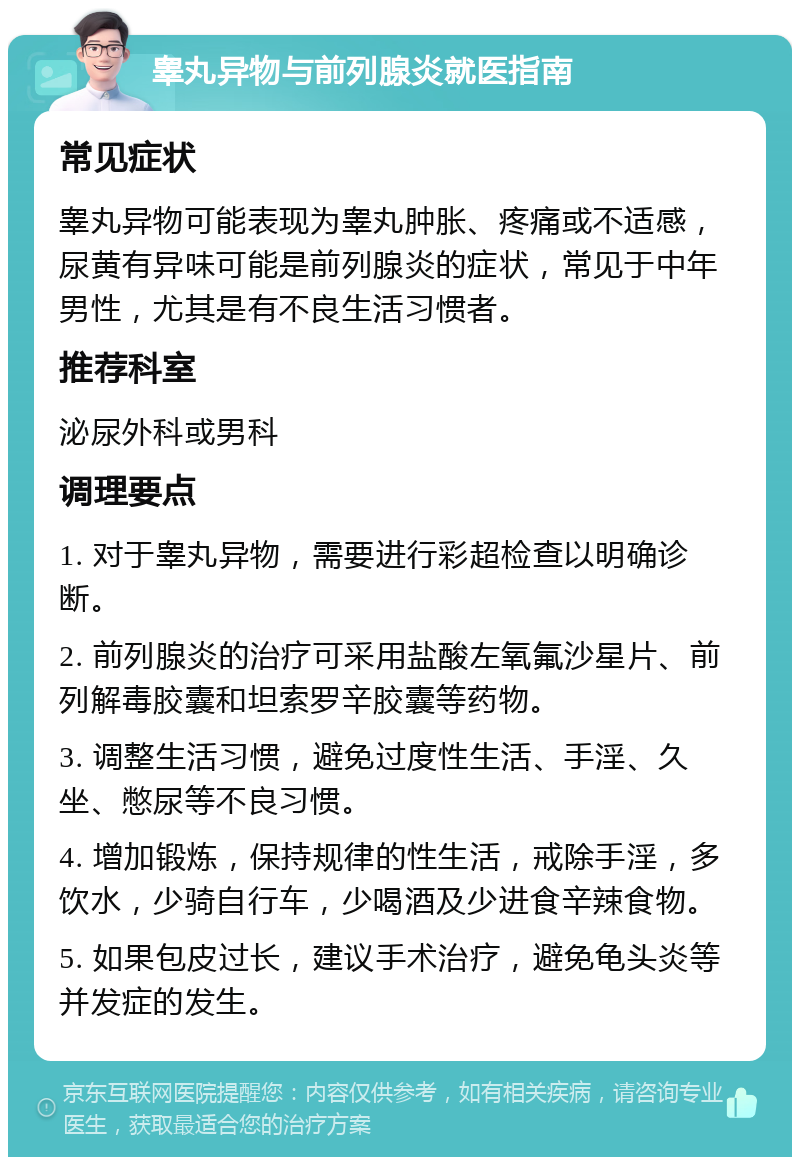 睾丸异物与前列腺炎就医指南 常见症状 睾丸异物可能表现为睾丸肿胀、疼痛或不适感，尿黄有异味可能是前列腺炎的症状，常见于中年男性，尤其是有不良生活习惯者。 推荐科室 泌尿外科或男科 调理要点 1. 对于睾丸异物，需要进行彩超检查以明确诊断。 2. 前列腺炎的治疗可采用盐酸左氧氟沙星片、前列解毒胶囊和坦索罗辛胶囊等药物。 3. 调整生活习惯，避免过度性生活、手淫、久坐、憋尿等不良习惯。 4. 增加锻炼，保持规律的性生活，戒除手淫，多饮水，少骑自行车，少喝酒及少进食辛辣食物。 5. 如果包皮过长，建议手术治疗，避免龟头炎等并发症的发生。