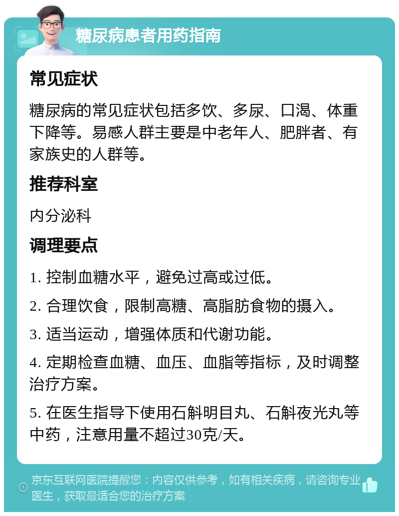 糖尿病患者用药指南 常见症状 糖尿病的常见症状包括多饮、多尿、口渴、体重下降等。易感人群主要是中老年人、肥胖者、有家族史的人群等。 推荐科室 内分泌科 调理要点 1. 控制血糖水平，避免过高或过低。 2. 合理饮食，限制高糖、高脂肪食物的摄入。 3. 适当运动，增强体质和代谢功能。 4. 定期检查血糖、血压、血脂等指标，及时调整治疗方案。 5. 在医生指导下使用石斛明目丸、石斛夜光丸等中药，注意用量不超过30克/天。