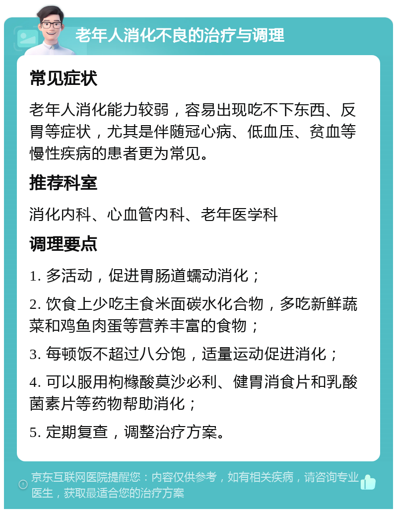 老年人消化不良的治疗与调理 常见症状 老年人消化能力较弱，容易出现吃不下东西、反胃等症状，尤其是伴随冠心病、低血压、贫血等慢性疾病的患者更为常见。 推荐科室 消化内科、心血管内科、老年医学科 调理要点 1. 多活动，促进胃肠道蠕动消化； 2. 饮食上少吃主食米面碳水化合物，多吃新鲜蔬菜和鸡鱼肉蛋等营养丰富的食物； 3. 每顿饭不超过八分饱，适量运动促进消化； 4. 可以服用枸橼酸莫沙必利、健胃消食片和乳酸菌素片等药物帮助消化； 5. 定期复查，调整治疗方案。