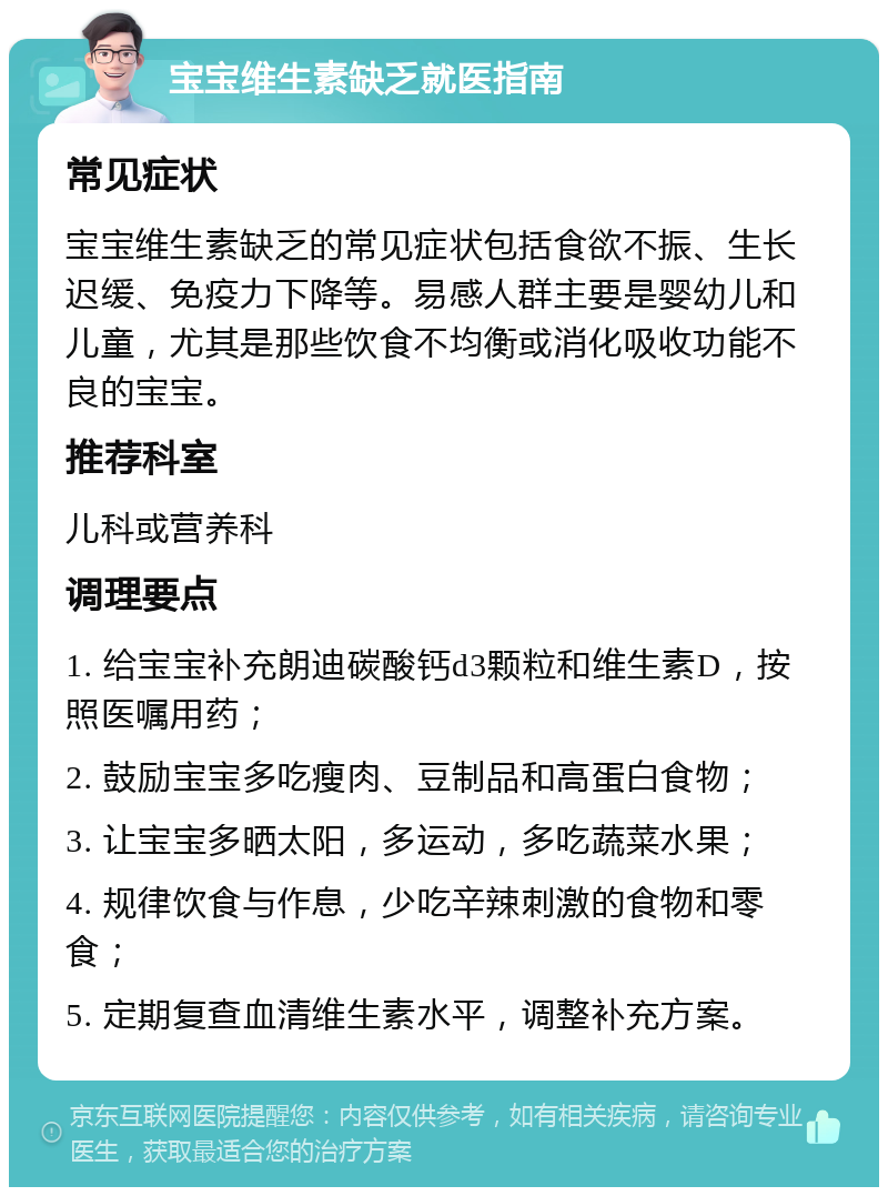 宝宝维生素缺乏就医指南 常见症状 宝宝维生素缺乏的常见症状包括食欲不振、生长迟缓、免疫力下降等。易感人群主要是婴幼儿和儿童，尤其是那些饮食不均衡或消化吸收功能不良的宝宝。 推荐科室 儿科或营养科 调理要点 1. 给宝宝补充朗迪碳酸钙d3颗粒和维生素D，按照医嘱用药； 2. 鼓励宝宝多吃瘦肉、豆制品和高蛋白食物； 3. 让宝宝多晒太阳，多运动，多吃蔬菜水果； 4. 规律饮食与作息，少吃辛辣刺激的食物和零食； 5. 定期复查血清维生素水平，调整补充方案。