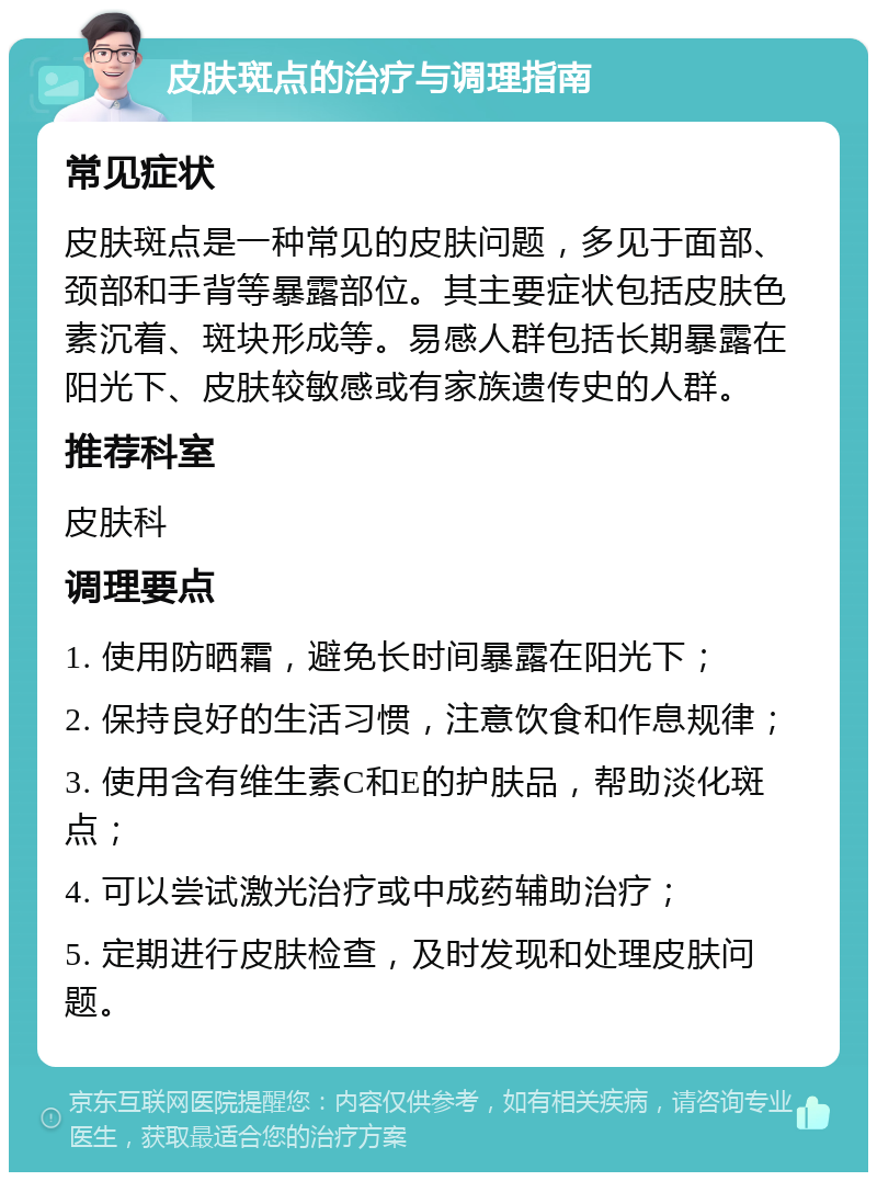 皮肤斑点的治疗与调理指南 常见症状 皮肤斑点是一种常见的皮肤问题，多见于面部、颈部和手背等暴露部位。其主要症状包括皮肤色素沉着、斑块形成等。易感人群包括长期暴露在阳光下、皮肤较敏感或有家族遗传史的人群。 推荐科室 皮肤科 调理要点 1. 使用防晒霜，避免长时间暴露在阳光下； 2. 保持良好的生活习惯，注意饮食和作息规律； 3. 使用含有维生素C和E的护肤品，帮助淡化斑点； 4. 可以尝试激光治疗或中成药辅助治疗； 5. 定期进行皮肤检查，及时发现和处理皮肤问题。