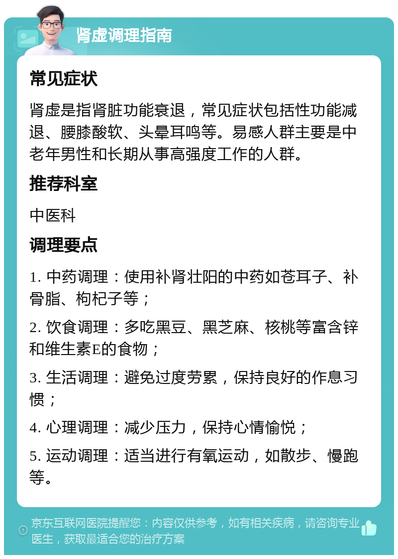 肾虚调理指南 常见症状 肾虚是指肾脏功能衰退，常见症状包括性功能减退、腰膝酸软、头晕耳鸣等。易感人群主要是中老年男性和长期从事高强度工作的人群。 推荐科室 中医科 调理要点 1. 中药调理：使用补肾壮阳的中药如苍耳子、补骨脂、枸杞子等； 2. 饮食调理：多吃黑豆、黑芝麻、核桃等富含锌和维生素E的食物； 3. 生活调理：避免过度劳累，保持良好的作息习惯； 4. 心理调理：减少压力，保持心情愉悦； 5. 运动调理：适当进行有氧运动，如散步、慢跑等。