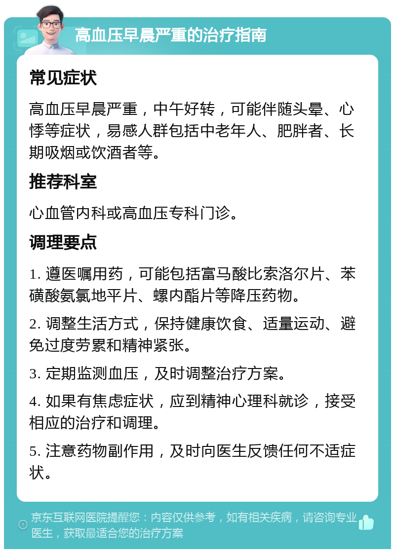 高血压早晨严重的治疗指南 常见症状 高血压早晨严重，中午好转，可能伴随头晕、心悸等症状，易感人群包括中老年人、肥胖者、长期吸烟或饮酒者等。 推荐科室 心血管内科或高血压专科门诊。 调理要点 1. 遵医嘱用药，可能包括富马酸比索洛尔片、苯磺酸氨氯地平片、螺内酯片等降压药物。 2. 调整生活方式，保持健康饮食、适量运动、避免过度劳累和精神紧张。 3. 定期监测血压，及时调整治疗方案。 4. 如果有焦虑症状，应到精神心理科就诊，接受相应的治疗和调理。 5. 注意药物副作用，及时向医生反馈任何不适症状。