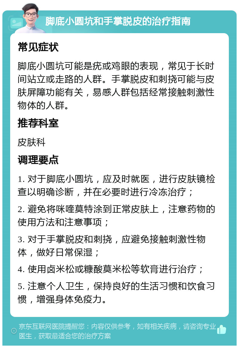 脚底小圆坑和手掌脱皮的治疗指南 常见症状 脚底小圆坑可能是疣或鸡眼的表现，常见于长时间站立或走路的人群。手掌脱皮和刺挠可能与皮肤屏障功能有关，易感人群包括经常接触刺激性物体的人群。 推荐科室 皮肤科 调理要点 1. 对于脚底小圆坑，应及时就医，进行皮肤镜检查以明确诊断，并在必要时进行冷冻治疗； 2. 避免将咪喹莫特涂到正常皮肤上，注意药物的使用方法和注意事项； 3. 对于手掌脱皮和刺挠，应避免接触刺激性物体，做好日常保湿； 4. 使用卤米松或糠酸莫米松等软膏进行治疗； 5. 注意个人卫生，保持良好的生活习惯和饮食习惯，增强身体免疫力。