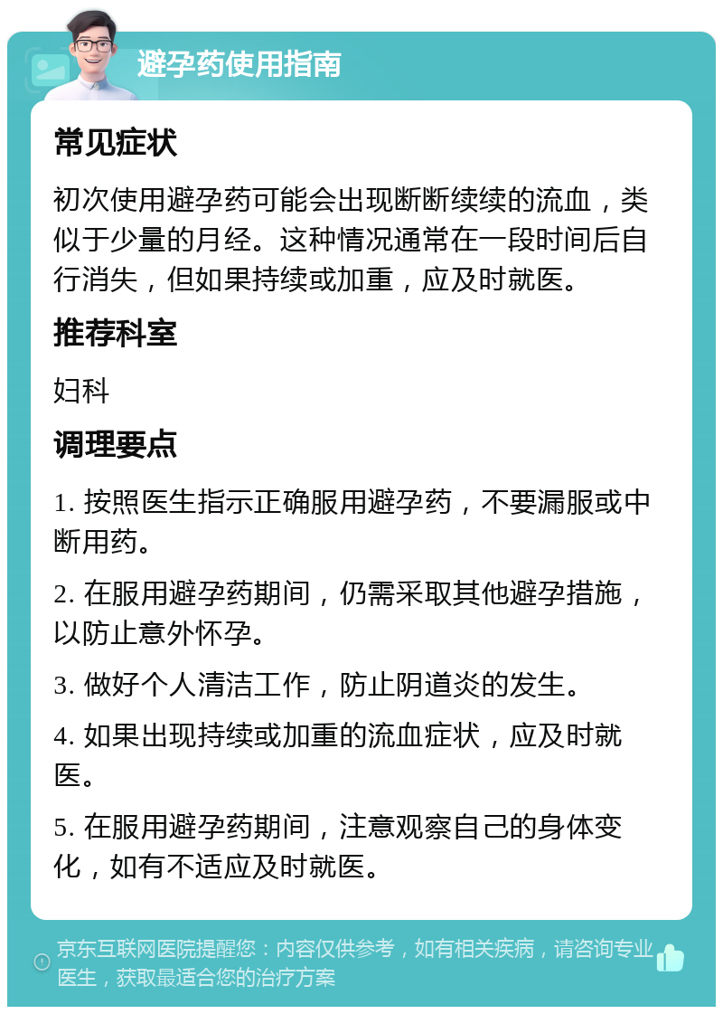 避孕药使用指南 常见症状 初次使用避孕药可能会出现断断续续的流血，类似于少量的月经。这种情况通常在一段时间后自行消失，但如果持续或加重，应及时就医。 推荐科室 妇科 调理要点 1. 按照医生指示正确服用避孕药，不要漏服或中断用药。 2. 在服用避孕药期间，仍需采取其他避孕措施，以防止意外怀孕。 3. 做好个人清洁工作，防止阴道炎的发生。 4. 如果出现持续或加重的流血症状，应及时就医。 5. 在服用避孕药期间，注意观察自己的身体变化，如有不适应及时就医。