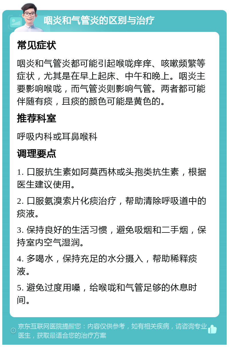 咽炎和气管炎的区别与治疗 常见症状 咽炎和气管炎都可能引起喉咙痒痒、咳嗽频繁等症状，尤其是在早上起床、中午和晚上。咽炎主要影响喉咙，而气管炎则影响气管。两者都可能伴随有痰，且痰的颜色可能是黄色的。 推荐科室 呼吸内科或耳鼻喉科 调理要点 1. 口服抗生素如阿莫西林或头孢类抗生素，根据医生建议使用。 2. 口服氨溴索片化痰治疗，帮助清除呼吸道中的痰液。 3. 保持良好的生活习惯，避免吸烟和二手烟，保持室内空气湿润。 4. 多喝水，保持充足的水分摄入，帮助稀释痰液。 5. 避免过度用嗓，给喉咙和气管足够的休息时间。